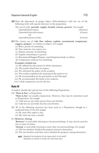 (B) Note the placement of proper object (Direct/Indirect) with the use of the
following verbs with special reference to the preposition.
The use of verbs ‘provide, supply, furnish, entrust, present’. For example
I provided him money. (Incorrect)
I provided him with money. (Correct)
Or
I provided money to him. (Correct)
(C) The correct use of ‘rob, fine, inform, explain, recommend, compensate,
suggest, propose’, in relation to objects. For example
(a) Rob a person of something.
(b) Fine someone (ten rupees etc).
(c) Inform someone of something.
(d) Explain something to a person.
(e) Recommend/Suggest/Propose something/some-body to others.
(f) Compensate someone for something.
Examples worked out
(i) He robbed the old woman of all her ornaments.
(ii) The teacher fined him ten rupees.
(iii) We informed the police of the accident.
(iv) The teacher explained the meaning of the poem to us.
(v) He recommended me for promotion to the Principal.
(vi) He recommended this book to his students.
(vii) I shall compensate you for the loss.
Rule IV
A student should take special note of the following Prepositions
(A) ‘Than & but’ as Preposition
‘Than & but’ are usually conjunctions. However, they may be sometimes used
as Prepositions. For example
(i) I did not see any other person than your brother.
(ii) I did not see any body else but your brother.
(B) ‘A’ in the following sentences has been used as a Preposition, though in a
weakened form of (in) For example
(i) He earns fifty rupees a day.
(ii) She visits me once a month.
(C) Between, Among
‘Between’ is used while referring to two persons/things. It may also be used for
two or more in choice.
‘Among’ is used while referring to more than two persons/things. For example
(i) The two brothers divided the property between themselves.
(ii) The two brothers and their sisters divided the property among themselves.
Between the students in the class which is the best?
(between is correct in choice for more than two)
175
Objective General English
NOTE
 