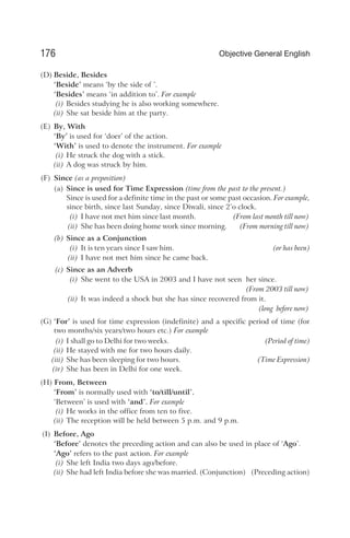 (D) Beside, Besides
‘Beside’ means ‘by the side of ’.
‘Besides’ means ‘in addition to’. For example
(i) Besides studying he is also working somewhere.
(ii) She sat beside him at the party.
(E) By, With
‘By’ is used for ‘doer’ of the action.
‘With’ is used to denote the instrument. For example
(i) He struck the dog with a stick.
(ii) A dog was struck by him.
(F) Since (as a preposition)
(a) Since is used for Time Expression (time from the past to the present.)
Since is used for a definite time in the past or some past occasion. For example,
since birth, since last Sunday, since Diwali, since 2’o clock.
(i) I have not met him since last month. (From last month till now)
(ii) She has been doing home work since morning. (From morning till now)
(b) Since as a Conjunction
(i) It is ten years since I saw him. (or has been)
(ii) I have not met him since he came back.
(c) Since as an Adverb
(i) She went to the USA in 2003 and I have not seen her since.
(From 2003 till now)
(ii) It was indeed a shock but she has since recovered from it.
(long before now)
(G) ‘For’ is used for time expression (indefinite) and a specific period of time (for
two months/six years/two hours etc.) For example
(i) I shall go to Delhi for two weeks. (Period of time)
(ii) He stayed with me for two hours daily.
(iii) She has been sleeping for two hours. (Time Expression)
(iv) She has been in Delhi for one week.
(H) From, Between
‘From’ is normally used with ‘to/till/until’.
‘Between’ is used with ‘and’. For example
(i) He works in the office from ten to five.
(ii) The reception will be held between 5 p.m. and 9 p.m.
(I) Before, Ago
‘Before’ denotes the preceding action and can also be used in place of ‘Ago’.
‘Ago’ refers to the past action. For example
(i) She left India two days ago/before.
(ii) She had left India before she was married. (Conjunction) (Preceding action)
176 Objective General English
 