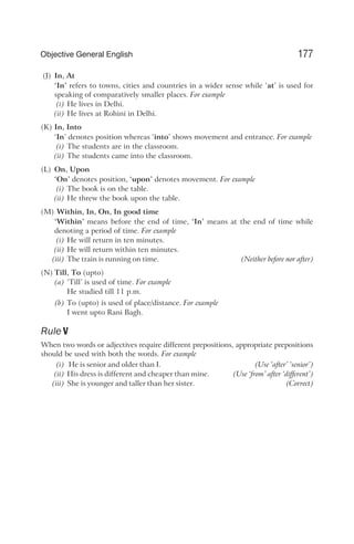 (J) In, At
‘In’ refers to towns, cities and countries in a wider sense while ‘at’ is used for
speaking of comparatively smaller places. For example
(i) He lives in Delhi.
(ii) He lives at Rohini in Delhi.
(K) In, Into
‘In’ denotes position whereas ‘into’ shows movement and entrance. For example
(i) The students are in the classroom.
(ii) The students came into the classroom.
(L) On, Upon
‘On’ denotes position, ‘upon’ denotes movement. For example
(i) The book is on the table.
(ii) He threw the book upon the table.
(M) Within, In, On, In good time
‘Within’ means before the end of time, ‘In’ means at the end of time while
denoting a period of time. For example
(i) He will return in ten minutes.
(ii) He will return within ten minutes.
(iii) The train is running on time. (Neither before nor after)
(N) Till, To (upto)
(a) ‘Till’ is used of time. For example
He studied till 11 p.m.
(b) To (upto) is used of place/distance. For example
I went upto Rani Bagh.
Rule V
When two words or adjectives require different prepositions, appropriate prepositions
should be used with both the words. For example
(i) He is senior and older than I. (Use ‘after’ ‘senior’)
(ii) His dress is different and cheaper than mine. (Use ‘from’ after ‘different’)
(iii) She is younger and taller than her sister. (Correct)
177
Objective General English
 