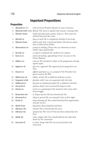Important Prepositions
Preposition
1. Abound in (V) (rich in) Uttar Pradesh abounds in water resources.
2. Abound with (Adj) (full of) The forest is abound with streams. (teeming with)
3. Absolve from (declare free from guilt, promise, duty etc.) The court has
absolved him from the crime.
4. Absorb in (busy in work) He is completely absorbed in his work.
5. Abstain from (hold oneself back, used for food habits) His doctor asked
him to abstain from drinks.
6. Abstemious in (eating & drinking) Those who are abstemious in food
habits enjoy good health.
7. Accede to (a request or proposal) He acceded to my request.
8. Access to (means of reaching, approaching) I have no access to the
Prime Minister.
9. Adhere to (stick to) We decided to adhere to the programme already
agreed upon.
10. Approve of (give one’s approval) She approved of my proposal in no
time.
11. Assent to (official agreement e.g., to a proposal) The President has
given assent to the Bill.
12. Abhorrent of (abhor, to hate) He is abhorrent of dowry system.
13. Acquaint with (familiar with) I am not acquainted with this lady.
14. Addicted to (be given to something harmful) He is addicted to alcohol.
15. Assured of (positive about) I am assured of his help in need.
16. Attain to (arrive at a position/post) He attained to this status after
hard struggle.
17. Attraction for (a thing or person) He has attraction for her.
18. Attracted to (thing or person) He was attracted to her at first sight.
19. Avail of (take advantage of) She availed herself of this opportunity
and got success.
20. Aloof from (keep from) Keep aloof from bad boys.
21. Advance for (mature) He is advanced for his years.
22. Advance by (prepone by) The visit of Viru has been advanced by two
days.
23. Abide by (rules, comply with) You should abide by the rules laid
down by the committee.
24. Accused of (a crime, charge with) He was accused of theft and
convicted.
178 Objective General English
 