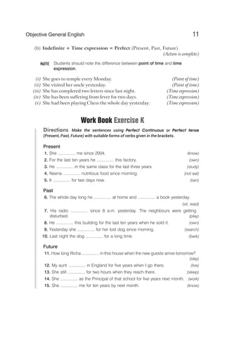 (b) Indefinite + Time expression = Perfect (Present, Past, Future)
(Action is complete)
Students should note the difference between point of time and time
expression.
(i) She goes to temple every Monday. (Point of time)
(ii) She visited her uncle yesterday. (Point of time)
(iii) She has completed two letters since last night. (Time expression)
(iv) She has been suffering from fever for two days. (Time expression)
(v) She had been playing Chess the whole day yesterday. (Time expression)
Work Book Exercise K
Directions Make the sentences using Perfect Continuous or Perfect tense
(Present, Past, Future) with suitable forms of verbs given in the brackets.
Present
1. She ............... me since 2004. (know)
2. For the last ten years he ............... this factory. (own)
3. He ............... in the same class for the last three years. (study)
4. Neena ............... nutritious food since morning. (not eat)
5. It ............... for two days now. (rain)
Past
6. The whole day long he ............... at home and ............... a book yesterday.
(sit, read)
7. His radio ............... since 8 a.m. yesterday. The neighbours were getting
disturbed. (play)
8. He ............... this building for the last ten years when he sold it. (own)
9. Yesterday she ............... for her lost dog since morning. (search)
10. Last night the dog ............... for a long time. (bark)
Future
11. How long Richa ............... in this house when the new guests arrive tomorrow?
(stay)
12. My aunt ............... in England for five years when I go there. (live)
13. She still ............... for two hours when they reach there. (sleep)
14. She ............... as the Principal of that school for five years next month. (work)
15. She ............... me for ten years by next month. (know)
11
Objective General English
NOTE
 