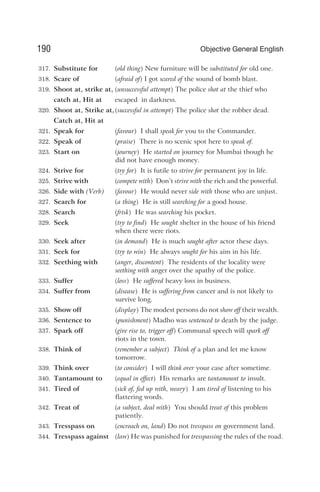 317. Substitute for (old thing) New furniture will be substituted for old one.
318. Scare of (afraid of) I got scared of the sound of bomb blast.
319. Shoot at, strike at, (unsuccessful attempt) The police shot at the thief who
catch at, Hit at escaped in darkness.
320. Shoot at, Strike at,(successful in attempt) The police shot the robber dead.
Catch at, Hit at
321. Speak for (favour) I shall speak for you to the Commander.
322. Speak of (praise) There is no scenic spot here to speak of.
323. Start on (journey) He started on journey for Mumbai though he
did not have enough money.
324. Strive for (try for) It is futile to strive for permanent joy in life.
325. Strive with (compete with) Don’t strive with the rich and the powerful.
326. Side with (Verb) (favour) He would never side with those who are unjust.
327. Search for (a thing) He is still searching for a good house.
328. Search (frisk) He was searching his pocket.
329. Seek (try to find) He sought shelter in the house of his friend
when there were riots.
330. Seek after (in demand) He is much sought after actor these days.
331. Seek for (try to win) He always sought for his aim in his life.
332. Seething with (anger, discontent) The residents of the locality were
seething with anger over the apathy of the police.
333. Suffer (loss) He suffered heavy loss in business.
334. Suffer from (disease) He is suffering from cancer and is not likely to
survive long.
335. Show off (display) The modest persons do not show off their wealth.
336. Sentence to (punishment) Madho was sentenced to death by the judge.
337. Spark off (give rise to, trigger off) Communal speech will spark off
riots in the town.
338. Think of (remember a subject) Think of a plan and let me know
tomorrow.
339. Think over (to consider) I will think over your case after sometime.
340. Tantamount to (equal in effect) His remarks are tantamount to insult.
341. Tired of (sick of, fed up with, weary) I am tired of listening to his
flattering words.
342. Treat of (a subject, deal with) You should treat of this problem
patiently.
343. Tresspass on (encroach on, land) Do not tresspass on government land.
344. Tresspass against (law) He was punished for tresspassing the rules of the road.
190 Objective General English
 