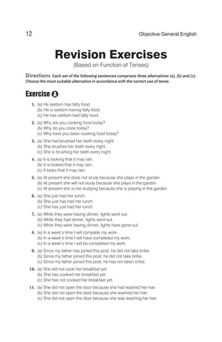 Revision Exercises
(Based on Function of Tenses)
Directions Each set of the following sentences comprises three alternatives (a), (b) and (c).
Choose the most suitable alternative in accordance with the correct use of tense.
Exercise
1. (a) He seldom has fatty food.
(b) He is seldom having fatty food.
(c) He has seldom had fatty food.
2. (a) Why are you cooking food today?
(b) Why do you cook today?
(c) Why have you been cooking food today?
3. (a) She had brushed her teeth every night.
(b) She brushes her teeth every night.
(c) She is brushing her teeth every night.
4. (a) It is looking that it may rain.
(b) It is looked that it may rain.
(c) It looks that it may rain.
5. (a) At present she does not study because she plays in the garden.
(b) At present she will not study because she plays in the garden.
(c) At present she is not studying because she is playing in the garden.
6. (a) She just had her lunch.
(b) She just has had her lunch.
(c) She has just had her lunch.
7. (a) While they were having dinner, lights went out.
(b) While they had dinner, lights went out.
(c) While they were having dinner, lights have gone out.
8. (a) In a week’s time I will complete my work.
(b) In a week’s time I will have completed my work.
(c) In a week’s time I will be completed my work.
9. (a) Since my father has joined this post, he did not take bribe.
(b) Since my father joined this post, he did not take bribe.
(c) Since my father joined this post, he has not taken bribe.
10. (a) She did not cook her breakfast yet.
(b) She has cooked her breakfast yet.
(c) She has not cooked her breakfast yet.
11. (a) She did not open the door because she had washed her hair.
(b) She did not open the door because she washed her hair.
(c) She did not open the door because she was washing her hair.
12 Objective General English
A
 