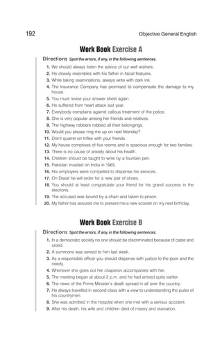 Work Book Exercise A
Directions Spot the errors, if any, in the following sentences.
1. We should always listen the advice of our well wishers.
2. He closely resembles with his father in facial features.
3. While taking examinations, always write with dark ink.
4. The Insurance Company has promised to compensate the damage to my
house.
5. You must revise your answer sheet again.
6. He suffered from heart attack last year.
7. Everybody complains against callous treatment of the police.
8. She is very popular among her friends and relatives.
9. The highway robbers robbed all their belongings.
10. Would you please ring me up on next Monday?
11. Don’t quarrel on trifles with your friends.
12. My house comprises of five rooms and is spacious enough for two families.
13. There is no cause of anxiety about his health.
14. Children should be taught to write by a fountain pen.
15. Pakistan invaded on India in 1965.
16. His employers were compelled to dispense his services.
17. On Diwali he will order for a new pair of shoes.
18. You should at least congratulate your friend for his grand success in the
elections.
19. The accused was bound by a chain and taken to prison.
20. My father has assured me to present me a new scooter on my next birthday.
Work Book Exercise B
Directions Spot the errors, if any, in the following sentences.
1. In a democratic society no one should be discriminated because of caste and
creed.
2. A summons was served to him last week.
3. As a responsible officer you should dispense with justice to the poor and the
needy.
4. Whenever she goes out her chaperon accompanies with her.
5. The meeting began at about 2 p.m. and he had arrived quite earlier.
6. The news of the Prime Minister’s death spread in all over the country.
7. He always travelled in second class with a view to understanding the pulse of
his countrymen.
8. She was admitted in the hospital when she met with a serious accident.
9. After his death, his wife and children died of misery and starvation.
192 Objective General English
 