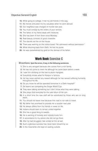 10. While going to college, I met my old friends in the way.
11. My friends entrusted me his valuables when he went abroad.
12. Our neighbour was charged of murder last year.
13. You must comply by the orders of your seniors.
14. The father of my friend deals with medicine.
15. She has been ill from fever since Monday.
16. Real beauty consists of good character.
17. The dacoits set fire on the house.
18. There was warning on the notice board “No admission without permission.”
19. While returning back from Delhi, he lost his purse.
20. He was overwhelmed by grief on the demise of his father.
Work Book Exercise C
Directions Spot the errors, if any, in the following sentences.
1. She is very arrogant because she comes from a rich family.
2. He has not come to meet me although he came back before a week.
3. I saw him climbing on the tree to pluck mangoes.
4. Everybody knows what for Kanpur is famous.
5. He has never wished any reward although he has served suffering humanity
throughout his life.
6. Do you know he will be operated tomorrow in a Delhi hospital?
7. Six teams are competing the Singer World Cup.
8. They were talking something but I don’t know what they were talking.
9. She prays God everyday for the safe return of her son.
10. In a short time the new staff will be substituted by those who are on long
leave.
11. You should not leave now because this road is not safe to travel.
12. My father has promised to provide me a scooter next year.
13. He always differs from his friends in views on life.
14. Indians should learn to remain united together.
15. She has a great liking to sweets.
16. He is wanting of honesty and nobody trusts him.
17. In accordance to my advice she did not go there.
18. After he had struggled, fate smiled at him at last.
19. Such a glorious success has never been dreamt by us.
20. In the meanwhile she kept on waiting outside.
193
Objective General English
 