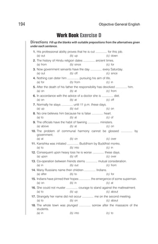 Work Book Exercise D
Directions Fill up the blanks with suitable prepositions from the alternatives given
under each sentence.
1. His professional ability proves that he is cut .............. for this job.
(a) out (b) up (c) down
2. The history of Hindu religion dates .............. ancient times.
(a) from (b) since (c) for
3. Now government servants have the day .............. every Saturday.
(a) out (b) off (c) since
4. Nothing can deter him .............. pursuing his aim of life.
(a) for (b) from (c) in
5. After the death of his father the responsibility has devolved .............. him.
(a) on (b) at (c) from
6. In accordance with the advice of a doctor she is .............. diet.
(a) on (b) at (c) off
7. Normally he stays .............. until 11 p.m. these days.
(a) up (b) out (c) on
8. No one believes him because he is false .............. heart.
(a) to (b) at (c) of
9. The officials have the habit of fawning .............. ministers.
(a) above (b) at (c) on
10. The problem of communal harmony cannot be glossed .............. by
government.
(a) at (b) on (c) over
11. Kanishka was initiated .............. Buddhism by Buddhist monks.
(a) to (b) into (c) in
12. Consequent upon heavy loss he is worse .............. these days.
(a) upon (b) off (c) over
13. Co-operation between friends stems .............. mutual consideration.
(a) in (b) out (c) from
14. Many Russians name their children .............. Indians.
(a) after (b) to (c) for
15. Indians have pinned their hopes .............. the emergence of some superman.
(a) on (b) in (c) at
16. She could not muster .............. courage to stand against the maltreatment.
(a) to (b) up (c) about
17. Strangely her name did not occur .............. me on the second meeting.
(a) to (b) on (c) about
18. The whole town was plunged .............. sorrow after the massacre of the
students.
(a) in (b) into (c) to
194 Objective General English
 