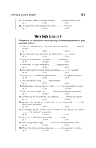 19. On seeing a robber he at once reached .............. his pistol in his pocket.
(a) to (b) for (c) on
20. The government acted judiciously to stave .............. the crisis.
(a) of (b) out (c) off
Work Book Exercise E
Directions Fill up the blanks with suitable prepositions from the alternatives given
under each sentence.
1. You cannot expect respect from him becaues he is lost .............. sense of
shame.
(a) in (b) to (c) into
2. You have not to get up because the book is lying .............. hand.
(a) at (b) in (c) on
3. After all hard work has come to tell .............. your health.
(a) on (b) upon (c) at
4. Dishonesty is always detrimental .............. progress in life.
(a) to (b) for (c) in
5. He made insulting remarks that are derogatory .............. his reputation.
(a) for (b) to (c) in
6. In the long run, drinking proved fatal both .............. his reputation & health.
(a) for (b) to (c) of
7. The rich are not inured .............. manual labour.
(a) of (b) on (c) to
8. Disintegration of the country is inimical .............. the progress of the people.
(a) to (b) for (c) from
9. The court has absolved him .............. all the charges levelled against him.
(a) of (b) from (c) to
10. Children, by the force of habit, are attracted .............. anything that glitters.
(a) by (b) to (c) with
11. Anyone who comes in contact with him is enamoured .............. his
charismatic personality.
(a) with (b) of (c) by
12. Encouraged by the success of his ventures he has decided to embark
.............. the expansion programme.
(a) for (b) upon (c) at
13. At the sight of his former wife he flew .............. a rage.
(a) in (b) into (c) to
14. Now-a-days there is rage .............. pop music among the Indian youth.
(a) for (b) with (c) of
15. Most of the family members dissented .............. the suggestion he made.
(a) to (b) from (c) of
195
Objective General English
 