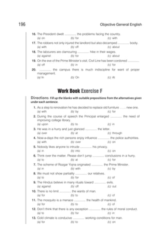 16. The President dwelt .............. the problems facing the country.
(a) on (b) for (c) with
17. The robbers not only injured the landlord but also decamped .............. booty.
(a) with (b) off (c) about
18. The labourers are clamouring .............. hike in their wages.
(a) against (b) for (c) about
19. On the eve of the Prime Minister’s visit, Civil Line has been cordoned ..............
(a) off (b) in (c) for
20. .............. the campus there is much indiscipline for want of proper
management.
(a) In (b) On (c) At
Work Book Exercise F
Directions Fill up the blanks with suitable prepositions from the alternatives given
under each sentence.
1. As a step to renovation he has decided to replace old furniture …… new one.
(a) with (b) by (c) for
2. During the course of speech the Principal enlarged .............. the need of
improving college library.
(a) upon (b) to (c) in
3. He was in a hurry and just glanced .............. the letter.
(a) over (b) at (c) through
4. Now-a-days the rich persons enjoy influence .............. the police authorities.
(a) with (b) over (c) on
5. Nobody likes anyone to intrude .............. his privacy.
(a) in (b) into (c) on
6. Think over the matter. Please don’t jump .............. conclusions in a hurry.
(a) to (b) at (c) for
7. The scheme of Rozgar Yojna originated .............. the Prime Minister.
(a) in (b) with (c) by
8. We must not show partiality .............. our relatives.
(a) to (b) for (c) of
9. The Hindus believe in many rituals toward .............. evils.
(a) against (b) off (c) out
10. There is no limit .............. the wants of man.
(a) for (b) to (c) of
11. The mosquito is a menace .............. the health of mankind.
(a) for (b) to (c) of
12. Don’t think that there is any exception .............. the rules of moral conduct.
(a) to (b) for (c) in
13. Cold climate is conducive .............. working conditions for man.
(a) for (b) to (c) on
196 Objective General English
 