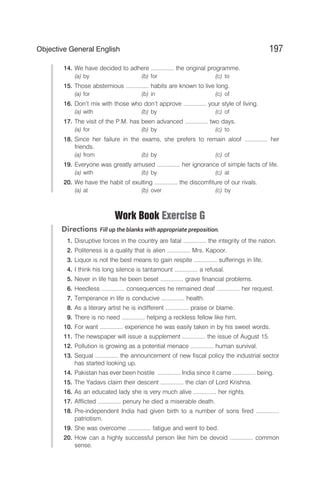 14. We have decided to adhere .............. the original programme.
(a) by (b) for (c) to
15. Those abstemious .............. habits are known to live long.
(a) for (b) in (c) of
16. Don’t mix with those who don’t approve .............. your style of living.
(a) with (b) by (c) of
17. The visit of the P.M. has been advanced .............. two days.
(a) for (b) by (c) to
18. Since her failure in the exams, she prefers to remain aloof .............. her
friends.
(a) from (b) by (c) of
19. Everyone was greatly amused .............. her ignorance of simple facts of life.
(a) with (b) by (c) at
20. We have the habit of exulting .............. the discomfiture of our rivals.
(a) at (b) over (c) by
Work Book Exercise G
Directions Fill up the blanks with appropriate preposition.
1. Disruptive forces in the country are fatal .............. the integrity of the nation.
2. Politeness is a quality that is alien .............. Mrs. Kapoor.
3. Liquor is not the best means to gain respite .............. sufferings in life.
4. I think his long silence is tantamount .............. a refusal.
5. Never in life has he been beset .............. grave financial problems.
6. Heedless .............. consequences he remained deaf .............. her request.
7. Temperance in life is conducive .............. health.
8. As a literary artist he is indifferent .............. praise or blame.
9. There is no need .............. helping a reckless fellow like him.
10. For want .............. experience he was easily taken in by his sweet words.
11. The newspaper will issue a supplement .............. the issue of August 15.
12. Pollution is growing as a potential menace .............. human survival.
13. Sequal .............. the announcement of new fiscal policy the industrial sector
has started looking up.
14. Pakistan has ever been hostile .............. India since it came .............. being.
15. The Yadavs claim their descent .............. the clan of Lord Krishna.
16. As an educated lady she is very much alive .............. her rights.
17. Afflicted .............. penury he died a miserable death.
18. Pre-independent India had given birth to a number of sons fired ..............
patriotism.
19. She was overcome .............. fatigue and went to bed.
20. How can a highly successful person like him be devoid .............. common
sense.
197
Objective General English
 