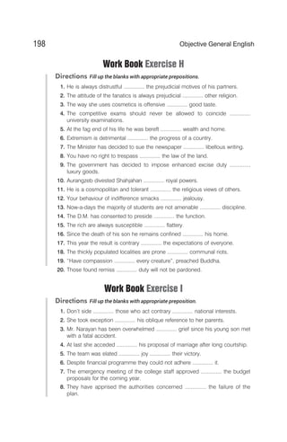 Work Book Exercise H
Directions Fill up the blanks with appropriate prepositions.
1. He is always distrustful .............. the prejudicial motives of his partners.
2. The attitude of the fanatics is always prejudicial .............. other religion.
3. The way she uses cosmetics is offensive .............. good taste.
4. The competitive exams should never be allowed to coincide ..............
university examinations.
5. At the fag end of his life he was bereft .............. wealth and home.
6. Extremism is detrimental .............. the progress of a country.
7. The Minister has decided to sue the newspaper .............. libellous writing.
8. You have no right to trespass .............. the law of the land.
9. The government has decided to impose enhanced excise duty ..............
luxury goods.
10. Aurangzeb divested Shahjahan .............. royal powers.
11. He is a cosmopolitan and tolerant .............. the religious views of others.
12. Your behaviour of indifference smacks .............. jealousy.
13. Now-a-days the majority of students are not amenable .............. discipline.
14. The D.M. has consented to preside .............. the function.
15. The rich are always susceptible .............. flattery.
16. Since the death of his son he remains confined .............. his home.
17. This year the result is contrary .............. the expectations of everyone.
18. The thickly populated localities are prone .............. communal riots.
19. “Have compassion .............. every creature”, preached Buddha.
20. Those found remiss .............. duty will not be pardoned.
Work Book Exercise I
Directions Fill up the blanks with appropriate preposition.
1. Don’t side .............. those who act contrary .............. national interests.
2. She took exception .............. his oblique reference to her parents.
3. Mr. Narayan has been overwhelmed .............. grief since his young son met
with a fatal accident.
4. At last she acceded .............. his proposal of marriage after long courtship.
5. The team was elated .............. joy .............. their victory.
6. Despite financial programme they could not adhere .............. it.
7. The emergency meeting of the college staff approved .............. the budget
proposals for the coming year.
8. They have apprised the authorities concerned .............. the failure of the
plan.
198 Objective General English
 