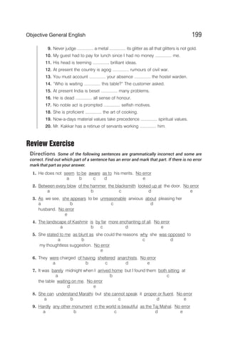 9. Never judge .............. a metal .............. its glitter as all that glitters is not gold.
10. My guest had to pay for lunch since I had no money .............. me.
11. His head is teeming .............. brilliant ideas.
12. At present the country is agog .............. rumours of civil war.
13. You must account .............. your absence .............. the hostel warden.
14. “Who is waiting .............. this table?” The customer asked.
15. At present India is beset .............. many problems.
16. He is dead .............. all sense of honour.
17. No noble act is prompted .............. selfish motives.
18. She is proficient .............. the art of cooking.
19. Now-a-days material values take precedence .............. spiritual values.
20. Mr. Kakkar has a retinue of servants working .............. him.
Review Exercise
Directions Some of the following sentences are grammatically incorrect and some are
correct. Find out which part of a sentence has an error and mark that part. If there is no error
mark that part as your answer.
1. He does not seem to be aware as to his merits. No error
a b c d e
2. Between every blow of the hammer the blacksmith looked up at the door. No error
a b c d e
3. As we see, she appears to be unreasonable anxious about pleasing her
a b c d
husband. No error
e
4. The landscape of Kashmir is by far more enchanting of all. No error
a b c d e
5. She stated to me as blunt as she could the reasons why she was opposed to
a b c d
my thoughtless suggestion. No error
e
6. They were charged of having sheltered anarchists. No error
a b c d e
7. It was barely midnight when I arrived home but I found them both sitting at
a b c
the table waiting on me. No error
d e
8. She can understand Marathi but she cannot speak it proper or fluent. No error
a b c d e
9. Hardly any other monument in the world is beautiful as the Taj Mahal. No error
a b c d e
199
Objective General English
 