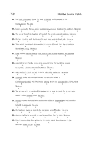 10. She was noticeably upset by how indignant he responded to her
a b c
final question. No error
d e
11. I don’t know why he has been unreasonably anxious to solve this problem. No error
a b c d e
12. The two or three first chapters of most of the novels are dull reading. No error
a b c d e
13. He had no other wish but to see his son fixed up in a steady job. No error
a b c d e
14. This widely publicised detergent is not much different than the one which
a b c
I have been using. No error
d e
15. Lata parted with her mother with tears but the journey to Delhi amused her.
a b c d
No error
e
16. After toiling very hardly over a long period of time he found that people
a b c
recognised him as a successful person. No error
d e
17. Sorry I cannot drink this tea There is too many sugar in it. No error
a b c d e
18. Although there are some similarities in the qualifications of
a
both the candidates the differences among them are considerably pronounced.
b c d
No error
e
19. The woman who is certain of her judgement is sure a match for a man who
a b c
doesn’t know his own mind. No error
d e
20. During the final minutes of his speech the speaker requested to the audience
a b
to hold its applause. No error
c d e
21. He has been trying to search the lost book since Monday. No error
a b c d e
22. Journey by Car is as quick or perhaps quicker than by train. No error
a b c d e
23. Like the committee has written in its current report the rules need to be
a b c
enforced more strictly. No error
d e
200 Objective General English
 