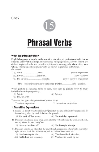 What are Phrasal Verbs?
English language abounds in the use of verbs with prepositions or adverbs to
obtain a variety of meanings. The verbs used with prepositions, adverbs or both are
defined as phrasal verbs and they denote idiomatic meaning only when taken as a
whole. These prepositions and adverbs are known in grammar as Particles.
For example
(i) Set in ........................... start. (verb + preposition)
(ii) Set up ........................ establish. (verb + adverb)
(iii) Put up with ........................ tolerate. (verb + adverb + preposition)
These expressions are to be taken as a whole ................... verb + particles.
When particle is separated from its verb, both verb & particle revert to their
individual meanings separately.
(i) Set, in (ii) Set, up
(iii) Put, up, with
There are two types of expressions of phrasal verbs
1. Transitive expressions 2. Intransitive expressions
1. Transitive Expressions
I. Nouns (as direct objects) are usually placed at the end of transitive expressions or
immediately after the verb & before the particle.
(i) She took off her apron. (ii) She took her apron off.
II. Pronoun objects are more often used after the verb or before the short words ‘off,
on, up, down, in, out, away’ etc.
(i) I went to see him off. (ii) She brought him up.
III. Pronoun objects are placed at the end of such expressions when verbs cannot be
split such as ‘look for, account for, call at, call on, look after’ etc.
(i) I am looking for him. (ii) You should look after her.
(iii) I called on him yesterday. (iv) You have to stand by me.
Unit V
Phrasal Verbs
15
NOTE
 