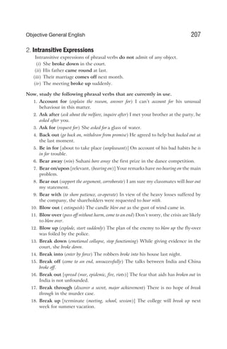 2. Intransitive Expressions
Intransitive expressions of phrasal verbs do not admit of any object.
(i) She broke down in the court.
(ii) His father came round at last.
(iii) Their marriage comes off next month.
(iv) The meeting broke up suddenly.
Now, study the following phrasal verbs that are currently in use.
1. Account for (explain the reason, answer for) I can’t account for his unusual
behaviour in this matter.
2. Ask after (ask about the welfare, inquire after) I met your brother at the party, he
asked after you.
3. Ask for (request for) She asked fora glass of water.
4. Back out (go back on, withdraw from promise) He agreed to help but backed out at
the last moment.
5. Be in for [about to take place (unpleasant)] On account of his bad habits he is
in for trouble.
6. Bear away (win) Suhani bore away the first prize in the dance competition.
7. Bear on/upon [relevant, (bearing on)] Your remarks have no bearing on the main
problem.
8. Bear out (support the argument, corroborate) I am sure my classmates will bear out
my statement.
9. Bear with (to show patience, co-operate) In view of the heavy losses suffered by
the company, the shareholders were requested to bear with.
10. Blow out ( extinguish) The candle blew out as the gust of wind came in.
11. Blow over (pass off without harm, come to an end) Don’t worry, the crisis are likely
to blow over.
12. Blow up (explode, start suddenly) The plan of the enemy to blow up the fly-over
was foiled by the police.
13. Break down (emotional collapse, stop functioning) While giving evidence in the
court, she broke down.
14. Break into (enter by force) The robbers broke into his house last night.
15. Break off (come to an end, unsuccessfully) The talks between India and China
broke off.
16. Break out [spread (war, epidemic, fire, riots)] The fear that aids has broken out in
India is not unfounded.
17. Break through (discover a secret, major achievement) There is no hope of break
through in the murder case.
18. Break up [terminate (meeting, school, session)] The college will break up next
week for summer vacation.
207
Objective General English
 