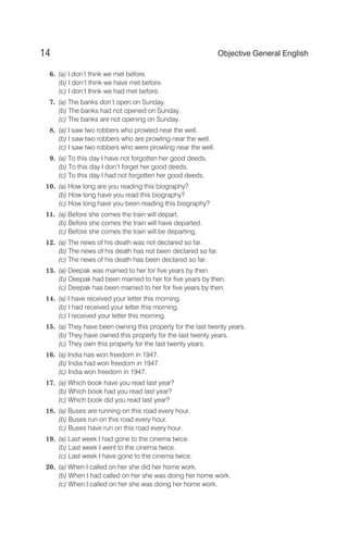 6. (a) I don’t think we met before.
(b) I don’t think we have met before.
(c) I don’t think we had met before.
7. (a) The banks don’t open on Sunday.
(b) The banks had not opened on Sunday.
(c) The banks are not opening on Sunday.
8. (a) I saw two robbers who prowled near the well.
(b) I saw two robbers who are prowling near the well.
(c) I saw two robbers who were prowling near the well.
9. (a) To this day I have not forgotten her good deeds.
(b) To this day I don’t forget her good deeds.
(c) To this day I had not forgotten her good deeds.
10. (a) How long are you reading this biography?
(b) How long have you read this biography?
(c) How long have you been reading this biography?
11. (a) Before she comes the train will depart.
(b) Before she comes the train will have departed.
(c) Before she comes the train will be departing.
12. (a) The news of his death was not declared so far.
(b) The news of his death has not been declared so far.
(c) The news of his death has been declared so far.
13. (a) Deepak was married to her for five years by then.
(b) Deepak had been married to her for five years by then.
(c) Deepak has been married to her for five years by then.
14. (a) I have received your letter this morning.
(b) I had received your letter this morning.
(c) I received your letter this morning.
15. (a) They have been owning this property for the last twenty years.
(b) They have owned this property for the last twenty years.
(c) They own this property for the last twenty years.
16. (a) India has won freedom in 1947.
(b) India had won freedom in 1947.
(c) India won freedom in 1947.
17. (a) Which book have you read last year?
(b) Which book had you read last year?
(c) Which book did you read last year?
18. (a) Buses are running on this road every hour.
(b) Buses run on this road every hour.
(c) Buses have run on this road every hour.
19. (a) Last week I had gone to the cinema twice.
(b) Last week I went to the cinema twice.
(c) Last week I have gone to the cinema twice.
20. (a) When I called on her she did her home work.
(b) When I had called on her she was doing her home work.
(c) When I called on her she was doing her home work.
14 Objective General English
 
