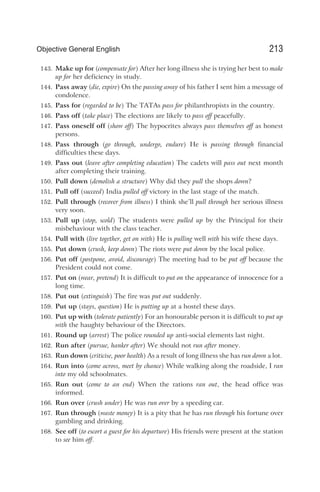 143. Make up for (compensate for) After her long illness she is trying her best to make
up for her deficiency in study.
144. Pass away (die, expire) On the passing away of his father I sent him a message of
condolence.
145. Pass for (regarded to be) The TATAs pass for philanthropists in the country.
146. Pass off (take place) The elections are likely to pass off peacefully.
147. Pass oneself off (show off) The hypocrites always pass themselves off as honest
persons.
148. Pass through (go through, undergo, endure) He is passing through financial
difficulties these days.
149. Pass out (leave after completing education) The cadets will pass out next month
after completing their training.
150. Pull down (demolish a structure) Why did they pull the shops down?
151. Pull off (succeed) India pulled off victory in the last stage of the match.
152. Pull through (recover from illness) I think she’ll pull through her serious illness
very soon.
153. Pull up (stop, scold) The students were pulled up by the Principal for their
misbehaviour with the class teacher.
154. Pull with (live together, get on with) He is pulling well with his wife these days.
155. Put down (crush, keep down) The riots were put down by the local police.
156. Put off (postpone, avoid, discourage) The meeting had to be put off because the
President could not come.
157. Put on (wear, pretend) It is difficult to put on the appearance of innocence for a
long time.
158. Put out (extinguish) The fire was put out suddenly.
159. Put up (stays, question) He is putting up at a hostel these days.
160. Put up with (tolerate patiently) For an honourable person it is difficult to put up
with the haughty behaviour of the Directors.
161. Round up (arrest) The police rounded up anti-social elements last night.
162. Run after (pursue, hanker after) We should not run after money.
163. Run down (criticise, poor health) As a result of long illness she has run down a lot.
164. Run into (come across, meet by chance) While walking along the roadside, I ran
into my old schoolmates.
165. Run out (come to an end) When the rations ran out, the head office was
informed.
166. Run over (crush under) He was run over by a speeding car.
167. Run through (waste money) It is a pity that he has run through his fortune over
gambling and drinking.
168. See off (to escort a guest for his departure) His friends were present at the station
to see him off.
213
Objective General English
 