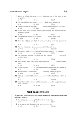 7. Now it is difficult to carry ............... this business in the teeth of stiff
competition.
(a) out (b) on (c) off
8. The fear that AIDS has broken ............... in India is not unfounded.
(a) up (b) about (c) out
9. The plan of the enemy to blow ............... the fly-over was foiled by the police.
(a) over (b) down (c) up
10. In view of the heavy losses suffered by the company, the shareholders were
requested to bear ............... .
(a) over (b) with (c) out
11. The two friends appear to have fallen ............... over a minor issue.
(a) down (b) out (c) into
12. When the robbers ran short of ammunition, they could no longer hold
............... .
(a) on (b) up (c) out
13. The wise men always lay ............... money for their old age.
(a) down (b) by (c) aside
14. The robbers made ............... with whatever they could lay their hands on.
(a) out (b) off/away (c) for
15. The detectives arrested him while he was palming ............... counterfeit
currency notes.
(a) off (b) over (c) by
16. After her long illness she is trying her best to make ............... her deficiency in
study.
(a) out (b) up for (c) for
17. On the passing ............... of his father I sent him a message of condolence.
(a) by (b) over (c) away
18. Please make it a point to turn ............... water tap before you go out.
(a) down (b) about (c) off
19. Although he promised to stand ............... me in difficultties he did not live up
to it.
(a) for (b) by (c) over
20. For an honourable person it is difficult to put ............... the haughty behaviour
of the Directors.
(a) up (b) up with (c) on
Work Book Exercise B
Directions Fill up the blanks with suitable prepositions from the alternatives given
under each sentence.
1. The Tatas pass ............... philanthropists in the country.
(a) off (b) for (c) of
2. As a result of long illness she has run ............... a lot.
(a) out (b) down (c) over
219
Objective General English
 