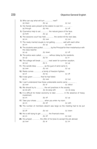 3. Who can say what will turn ............... next?
(a) down (b) up (c) out
4. His friends were present at the station to see him ............... .
(a) through (b) into (c) off
5. Cosmetics help to set ............... the natural grace of the face.
(a) forth (b) up (c) off
6. The sessions court has held ............... the verdict till the next date.
(a) on (b) over (c) out
7. The newly married couple is not getting ............... well with each other.
(a) on (b) up (c) over
8. The students were pulled ............... by the Principal for their misbehaviour with
the class teacher.
(a) up (b) down (c) off
9. The police were called ............... without delay by the residents.
(a) up (b) for (c) in
10. The college will break ............... next week for summer vacation.
(a) out (b) in (c) up
11. The candle blew ............... as the gust of wind came in.
(a) over (b) out (c) up
12. Reeta comes ............... a family of freedom fighters.
(a) of (b) by (c) off
13. It was given ............... that he had failed.
(a) in (b) over (c) out
14. I can’t understand how these undesirable events came ............... .
(a) over (b) of (c) about
15. We should try to ............... the evil practices in the society.
(a) do with (b) do away with (c) do away
16. It is difficult for Indian economy to take ............... in the absence of heavy
investment.
(a) on (b) off (c) up
17. Take your shoes ............... when you enter my room.
(a) on (b) off (c) with
18. The number of members absent was large so the meeting had to be put
............... .
(a) off (b) out (c) down
19. He is still trying to get ............... the financial crises.
(a) on (b) off (c) over
20. He jumped ............... the offer of his boss to accept the job abroad.
(a) over (b) at (c) on
220 Objective General English
 