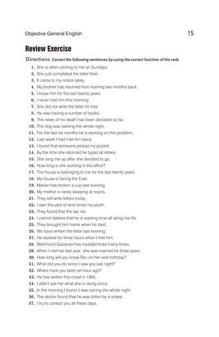 Review Exercise
Directions Correct the following sentences by using the correct function of the verb.
1. She is often coming to me on Sundays.
2. She just completed the letter then.
3. It came to my notice lately.
4. My brother has returned from training two months back.
5. I know him for the last twenty years.
6. I never met him this morning.
7. She did not write the letter till now.
8. He was having a number of books.
9. The news of his death has been declared so far.
10. The dog was barking the whole night.
11. For the last six months he is working on this problem.
12. Last week I had met him twice.
13. I found that someone picked my pocket.
14. By the time she returned he typed all letters.
15. She rang me up after she decided to go.
16. How long is she working in the office?
17. The house is belonging to me for the last twenty years.
18. My house is facing the East.
19. Manav has broken a cup last evening.
20. My mother is rarely sleeping at noons.
21. They still write letters today.
22. I own this plot of land since my youth.
23. They found that the tap ran.
24. I cannot believe that he is wasting time all along his life.
25. They brought him home when he died.
26. We have written the letter last evening.
27. He worked for three hours when I met him.
28. Mahmood Gazanavi has invaded India many times.
29. When I met her last year, she was married for three years.
30. How long will you know Ritu on her next birthday?
31. What did you do since I saw you last night?
32. Where have you been an hour ago?
33. He has written this novel in 1985.
34. I didn’t ask her what she is doing since.
35. In the morning I found it was raining the whole night.
36. The doctor found that he was bitten by a snake.
37. I try to contact you all these days.
15
Objective General English
 