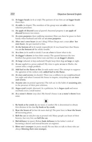 12. At logger heads (to be at strife) The partners of our firm are at logger heads
these days.
13. At odds (in dispute) The members of the group were at odds over the
selection procedure.
14. An apple of discord (cause of quarrel) Ancestral property is an apple of
discord between two sisters.
15. At cross purposes (have conflicting intentions) How can there be peace in their
family when husband and wife are at cross purposes.
16. After one’s own heart (to one’s liking) When Deepa met a man after her
own heart, she got married to him.
17. At the bottom of (to be mainly responsible for) It was found later that Shanu
was at the bottom of the whole trouble.
18. At a loss (to be unable to decide) I am at a loss to know what to do.
19. At dagger’s drawn (to have bitter enmity) The quarrel between the two
brothers has grown more bitter now and they are at dagger’s drawn.
20. At large (abscond, to keep unchained) People keep their dogs at large at night.
21. At sea (applied to a person confused) My sister is quite at sea in Maths; she
cannot solve a single problem.
22. Add fuel to the flame or fire (to make matter worse) The attempt to suppress
the agitation of the strikers only added fuel to the flame.
23. At sixes and sevens (in disorder) There was a robbery in our neighbourhood
last night and when I entered the house to inquire, everything was at sixes
and sevens.
24. Assume airs (to pretend superiority) The rich are in the habit of assuming airs
in the presence of their poor relations.
25. Argus eyed (careful, observant) As a politician, he is Argus eyed and never
overlooks even a small matter.
26. At a stone’s throw (very close) My friend’s house is at a stone’s throw from
mine.
B
1. By hook or by crook (by one means or another) He is determined to obtain
first division in his class by hook or by crook.
2. Bear the brunt of (to bear the main shock of) The poor have to bear the brunt
of increasing prices.
3. Bell the cat (to take first step at personal risk) Many people can boast of their
bravery, but very few can bell the cat.
4. Bid defiance (to ignore) Rohan bade defiance to his father’s wish of
becoming a doctor and instead became an engineer.
5. Blow one’s trumpet (to praise oneself) No one likes to talk to those who are
always blowing their own trumpet.
222 Objective General English
 