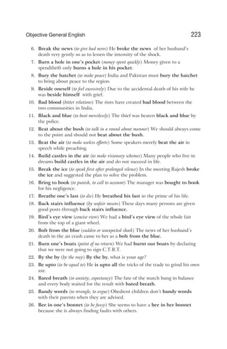 6. Break the news (to give bad news) He broke the news of her husband’s
death very gently so as to lessen the intensity of the shock.
7. Burn a hole in one’s pocket (money spent quickly) Money given to a
spendthrift only burns a hole in his pocket.
8. Bury the hatchet (to make peace) India and Pakistan must bury the hatchet
to bring about peace to the region.
9. Beside oneself (to feel excessively) Due to the accidental death of his wife he
was beside himself with grief.
10. Bad blood (bitter relations) The riots have created bad blood between the
two communities in India.
11. Black and blue (to beat mercilessly) The thief was beaten black and blue by
the police.
12. Beat about the bush (to talk in a round about manner) We should always come
to the point and should not beat about the bush.
13. Beat the air (to make useless efforts) Some speakers merely beat the air in
speech while preaching.
14. Build castles in the air (to make visionary schemes) Many people who live in
dreams build castles in the air and do not succeed in life.
15. Break the ice (to speak first after prolonged silence) In the meeting Rajesh broke
the ice and suggested the plan to solve the problem.
16. Bring to book (to punish, to call to account) The manager was bought to book
for his negligence.
17. Breathe one’s last (to die) He breathed his last in the prime of his life.
18. Back stairs influence (by unfair means) These days many persons are given
good posts through back stairs influence.
19. Bird’s eye view (concise view) We had a bird’s eye view of the whole fair
from the top of a giant wheel.
20. Bolt from the blue (sudden or unexpected shock) The news of her husband’s
death in the air crash came to her as a bolt from the blue.
21. Burn one’s boats (point of no return) We had burnt our boats by declaring
that we were not going to sign C.T.B.T.
22. By the by (by the way) By the by, what is your age?
23. Be upto (to be equal to) He is upto all the tricks of the trade to grind his own
axe.
24. Bated breath (in anxiety, expectancy) The fate of the match hung in balance
and every body waited for the result with bated breath.
25. Bandy words (to wrangle, to argue) Obedient children don’t bandy words
with their parents when they are advised.
26. Bee in one’s bonnet (to be fussy) She seems to have a bee in her bonnet
because she is always finding faults with others.
223
Objective General English
 
