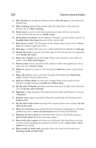 27. Bite the dust (to be defeated) Pakistan had to bite the dust in the final of the
World Cup.
28. Blue stocking (educated but pedantic lady) No body likes to mix with her
because she is a blue stocking.
29. Book worm (a person in the habit of pouring over books) He has no time for
social activities because he is a book worm.
30. Bring down the house (receive applause) Though it was his maiden speech, he
brought down the house because of his oratory skill.
31. Brow beat (to bully) The President of the college union always tries to brow
beat the students opposed to him.
32. Bad egg (a worthless) He comes of a noble family but he himself is a bad egg.
33. Beside the mark (irrelevant) No body agreed with him because his arguments
were beside the mark.
34. Burn one’s fingers (to get into trouble) Those who interfere in the affairs of
others, often burn their fingers.
35. Brown study (reverie, day-dream) He could not follow the significance of my
offer. He was in brown study.
36. Bank on (depend on, count on) The rich always bank on money to get things
done.
37. Blaze the trail (to start a movement) Surinder Nath Bannerjee blazed the
trail of Indian National Movement.
38. Bull in a China shop (one who causes damage) Most of the leaders of the
freedom struggle have proved bulls in a China shop.
39. By the rule of thumb (according to practical experience) In older times business
was run by the rule of thumb.
40. Big draw (a huge attraction) The match between India and Pakistan is always
a big draw.
41. Broken reed (support that failed) When he needed help, his friend proved a
broken reed.
42. By the skin of the teeth (narrowly) He escaped death in the accident by the
skin of the teeth.
43. Bone of contention (cause of quarrel) Since India got independence, Kashmir
problem has been a bone of contention between India and Pakistan.
44. Bit/piece of one’s mind (to scold) My father wrote to my brother giving a
piece of his mind about his insulting conduct.
45. Born with silver spoon (to be born in a rich family) My friend does not have
to worry about spending any amount of money as she is born with a silver
spoon in her mouth.
46. Burn candle at both ends (squander) After the death of his father he is
burning candle at both ends.
224 Objective General English
 