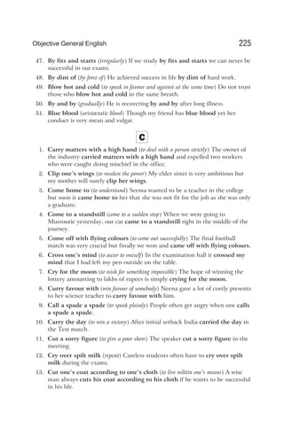 47. By fits and starts (irregularly) If we study by fits and starts we can never be
successful in our exams.
48. By dint of (by force of) He achieved success in life by dint of hard work.
49. Blow hot and cold (to speak in favour and against at the same time) Do not trust
those who blow hot and cold in the same breath.
50. By and by (gradually) He is recovering by and by after long illness.
51. Blue blood (aristocratic blood) Though my friend has blue blood yet her
conduct is very mean and vulgar.
C
1. Carry matters with a high hand (to deal with a person strictly) The owner of
the industry carried matters with a high hand and expelled two workers
who were caught doing mischief in the office.
2. Clip one’s wings (to weaken the power) My elder sister is very ambitious but
my mother will surely clip her wings.
3. Come home to (to understand) Seema wanted to be a teacher in the college
but soon it came home to her that she was not fit for the job as she was only
a graduate.
4. Come to a standstill (come to a sudden stop) When we were going to
Mussourie yesterday, our car came to a standstill right in the middle of the
journey.
5. Come off with flying colours (to come out successfully) The final football
match was very crucial but finally we won and came off with flying colours.
6. Cross one’s mind (to occur to oneself) In the examination hall it crossed my
mind that I had left my pen outside on the table.
7. Cry for the moon (to wish for something impossible) The hope of winning the
lottery amounting to lakhs of rupees is simply crying for the moon.
8. Curry favour with (win favour of somebody) Neena gave a lot of costly presents
to her science teacher to carry favour with him.
9. Call a spade a spade (to speak plainly) People often get angry when one calls
a spade a spade.
10. Carry the day (to win a victory) After initial setback India carried the day in
the Test match.
11. Cut a sorry figure (to give a poor show) The speaker cut a sorry figure in the
meeting.
12. Cry over spilt milk (repent) Careless students often have to cry over spilt
milk during the exams.
13. Cut one’s coat according to one’s cloth (to live wihtin one’s means) A wise
man always cuts his coat according to his cloth if he wants to be successful
in his life.
225
Objective General English
 
