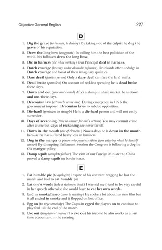 D
1. Dig the grave (to tarnish, to destroy) By taking side of the culprit he dug the
grave of his reputation.
2. Draw the long bow (exaggerate) In calling him the best politician of the
world, his followers draw the long bow.
3. Die in harness (die while working) Our Principal died in harness.
4. Dutch courage (bravery under alcoholic influence) Drunkards often indulge in
Dutch courage and boast of their imaginary qualities.
5. Dare devil (fearless person) Only a dare devil can face the land mafia.
6. Dead broke (penniless) On account of reckless spending he is dead broke
these days.
7. Down and out (poor and ruined) After a slump in share market he is down
and out these days.
8. Draconian law (extremely severe law) During emergency in 1975 the
government imposed Draconian laws to subdue opposition.
9. Die-hard (persistent in struggle) He is a die-hard person and will not easily
surrender.
10. Days of reckoning (time to answer for one’s actions) You may commit crime
after crime but days of reckoning are never far off.
11. Down in the mouth (out of elements) Now-a-days he is down in the mouth
because he has suffered heavy loss in business.
12. Dog in the manger (a person who prevents others from enjoying what he himself
cannot) By disrupting Parliament Session the Congress is following a dog in
the manger policy.
13. Damp squib (complete failure) The visit of our Foreign Minister to China
proved a damp squib on border issue.
E
1. Eat humble pie (to apologize) Inspite of his constant bragging he lost the
match and had to eat humble pie.
2. Eat one’s words (take a statement back) I warned my friend to be very careful
in her speech otherwise she would have to eat her own words.
3. End in smoke/fiasco (come to nothing) He spoke a lot about his new film but
it all ended in smoke and it flopped on box office.
4. Egg on (to urge somebody) The Captain egged the players on to continue to
play foul till the end of the match.
5. Eke out (supplement income) To eke out his income he also works as a part
time accountant in the evening.
227
Objective General English
 