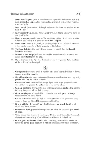 17. From pillar to post (rush in all directions and suffer much harassment) You may
rush from pillar to post, but you stand no chance of getting what you want
without a bribe.
18. Foot the bill (bear expenses) Although he hosted the feast, his brother had to
foot the bill.
19. Fair weather friend (selfish friend) A fair weather friend will never stand by
you in difficulty.
20. Flash in the pan (sudden success) The success of Indian cricket team is never
constant and steady. It is generally a flash in the pan.
21. Fit to hold a candle to (match for, equal in quality) He is the son of a famous
writer but he is not fit to hold a candle to his father.
22. The Fourth Estate (the press) The newspaper is regarded as the Fourth
Estate of the state.
23. Feather in one’s cap (additional success) His success in his M.A. exams has
added a new feather in his cap.
24. Fly in the face of (to defy) It is disobedience on their part to fly in the face
of the orders of the Principal.
G
1. Gain ground (to succeed slowly & steadily) The belief in the abolition of dowry
system is gaining ground.
2. Get off scot free (to escape without punishment) A murderer can also very easily
get off scot free for lack of evidence.
3. Grease the palm (to bribe) Now-a-days if you want to get your work done,
you will have to grease the palm of someone or the other.
4. Gird up the loins (to prepare for hard work) Indians must gird up the loins to
face any foreign attack on their country.
5. Go to the dogs (to be ruined) The rich industrialist will go to the dogs
because of his son’s bad habits.
6. Get oneself into a mess (to drift into trouble) Due to sheer ignorance, Vijay
seems to have got himself into a mess in his office.
7. Give a wide berth (to avoid) We should always give a wide berth to all
selfish and mean persons.
8. Gentleman at large (an unreliable person) We must not believe a gentleman
at large.
9. Good Samaritan (one who helps strangers) He is a good Samaritan because he
always comes to the help of the old and the children in difficulties
10. Give a good account of oneself (to act creditably) As the eldest son of his
family he gave a good account of himself when calamity befell the family.
229
Objective General English
 