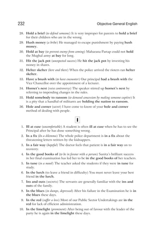 28. Hold a brief (to defend someone) It is very improper for parents to hold a brief
for their children who are in the wrong.
29. Hush money (a bribe) He managed to escape punishment by paying hush
money.
30. Hold at bay (to prevent enemy from coming) Maharana Partap could not hold
the Mughal army at bay for long.
31. Hit the jack pot (unexpected success) He hit the jack pot by investing his
money in shares.
32. Helter skelter (here and there) When the police arrived the rioters ran helter
skelter.
33. Have a brush with (to have encounter) Our principal had a brush with the
Vice Chancellor over the appointment of a lecturer.
34. Hornet’s nest (raise controversy) The speaker stirred up hornet’s nest by
referring to impending changes in the rules.
35. Hold somebody to ransom (to demand concession by making someone captive) It
is a pity that a handful of militants are holding the nation to ransom.
36. Hole and corner (secret) I have come to know of your hole and corner
method of dealing with people.
I
1. Ill at ease (uncomfortable) A student is often ill at ease when he has to see the
Principal after he has done something wrong.
2. In a fix (In a dilemma) The whole police department is in a fix about the
threatening letters written by the kidnappers.
3. In a fair way (hopeful) The doctor feels that patient is in a fair way on to
recovery.
4. In the good books of (to be in favour with a person) Sunita’s brilliant success
in her final examination has led her to be in the good books of her teachers.
5. In tune (in a mood) The teacher asked the students if they were in tune for
study.
6. In the lurch (to leave a friend in difficulty) You must never leave your best
friend in the lurch.
7. Ins and outs (secrets) The servants are generally familiar with the ins and
outs of the family.
8. In the blues (in dumps, depressed) After his failure in the Examination he is in
the blues these days.
9. In the red (suffer a loss) Most of our Public Sector Undertakings are in the
red for lack of efficient administration.
10. In the limelight (prominent) After being out of favour with the leader of the
party he is again in the limelight these days.
232 Objective General English
 