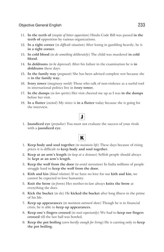 11. In the teeth of (inspite of bitter opposition) Hindu Code Bill was passed in the
teeth of opposition by various organizations.
12. In a tight corner (in difficult situation) After losing in gambling heavily, he is
in a tight corner.
13. In cold blood (to do something deliberately) The child was murdered in cold
blood.
14. In doldrums (to be depressed) After his failure in the examination he is in
doldrums these days.
15. In the family way (pregnant) She has been advised complete rest because she
is in the family way.
16. Ivory tower (imaginary world) Those who talk of non-violence as a useful tool
in international politics live in ivory tower.
17. In the dumps (in low spirits) Her visit cheered me up as I was in the dumps
before her visit.
18. In a flutter (excited) My sister is in a flutter today because she is going for
the interview.
J
1. Jaundiced eye (prejudice) You must not evaluate the success of your rivals
with a jaundiced eye.
K
1. Keep body and soul together (to maintain life) These days because of rising
prices it is difficult to keep body and soul together.
2. Keep at an arm’s length (to keep at a distance) Selfish people should always
be kept at an arm’s length.
3. Keep the wolf from the door (to avoid starvation) In India millions of people
struggle hard to keep the wolf from the door.
4. Kith and kin (blood relation) If we have no love for our kith and kin, we
cannot be expected to love humanity.
5. Knit the brow (to frown) Her mother-in-law always knits the brow at
everything she does.
6. Kick the bucket (to die) He kicked the bucket after long illness in the prime
of his life.
7. Keep up appearances (to maintain outward show) Though he is in financial
crisis, he is able to keep up appearances.
8. Keep one’s fingers crossed (to wait expectantly) We had to keep our fingers
crossed till the last ball was bowled.
9. Keep the pot boiling (earn hardly enough for living) He is earning only to keep
the pot boiling.
233
Objective General English
 