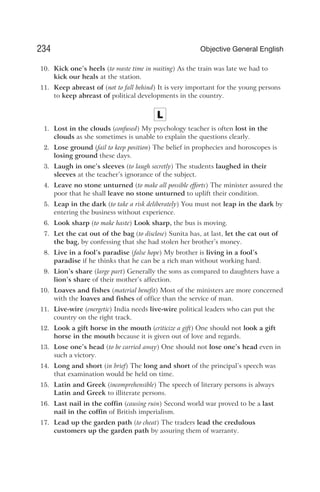 10. Kick one’s heels (to waste time in waiting) As the train was late we had to
kick our heals at the station.
11. Keep abreast of (not to fall behind) It is very important for the young persons
to keep abreast of political developments in the country.
L
1. Lost in the clouds (confused) My psychology teacher is often lost in the
clouds as she sometimes is unable to explain the questions clearly.
2. Lose ground (fail to keep position) The belief in prophecies and horoscopes is
losing ground these days.
3. Laugh in one’s sleeves (to laugh secretly) The students laughed in their
sleeves at the teacher’s ignorance of the subject.
4. Leave no stone unturned (to make all possible efforts) The minister assured the
poor that he shall leave no stone unturned to uplift their condition.
5. Leap in the dark (to take a risk deliberately) You must not leap in the dark by
entering the business without experience.
6. Look sharp (to make haste) Look sharp, the bus is moving.
7. Let the cat out of the bag (to disclose) Sunita has, at last, let the cat out of
the bag, by confessing that she had stolen her brother’s money.
8. Live in a fool’s paradise (false hope) My brother is living in a fool’s
paradise if he thinks that he can be a rich man without working hard.
9. Lion’s share (large part) Generally the sons as compared to daughters have a
lion’s share of their mother’s affection.
10. Loaves and fishes (material benefit) Most of the ministers are more concerned
with the loaves and fishes of office than the service of man.
11. Live-wire (energetic) India needs live-wire political leaders who can put the
country on the right track.
12. Look a gift horse in the mouth (criticize a gift) One should not look a gift
horse in the mouth because it is given out of love and regards.
13. Lose one’s head (to be carried away) One should not lose one’s head even in
such a victory.
14. Long and short (in brief) The long and short of the principal’s speech was
that examination would be held on time.
15. Latin and Greek (incomprehensible) The speech of literary persons is always
Latin and Greek to illiterate persons.
16. Last nail in the coffin (causing ruin) Second world war proved to be a last
nail in the coffin of British imperialism.
17. Lead up the garden path (to cheat) The traders lead the credulous
customers up the garden path by assuring them of warranty.
234 Objective General English
 