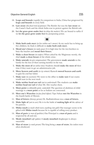 18. Leaps and bounds (rapidly) In comparison to India, China has progressed by
leaps and bounds in every field.
19. Last straw (the final trial of patience) The Rowlet Act was the last straw on
the Camel’s back and the whole India rose in protest against the British rule.
20. Let the grass grow under feet (to delay the matters) We are bound to suffer if
we let the grass grow under feet by postponing action.
M
1. Make both ends meet (to live within one’s means) As my uncle has to bring up
five children, he finds it difficult to make both ends meet.
2. Mend one’s fences (to make peace) It is high time for the two brothers to
bury the hatchet and mend their fences.
3. Make a clean breast (to confess) When asked by the Magistrate sternly, the
thief made a clean breast of the whole crime.
4. Make amends (to give compensation) The government made amends to the
family for the loss of their earning member in the war.
5. Make the most of (to utilize time) Students should make the most of their
time if they want to get an administrative job.
6. Move heaven and earth (to try utmost) Ramesh moved heaven and earth
to gain his end but failed.
7. Make sure (to ascertain) We went to the office to make sure if our exams
would start in the next week.
8. Make neither head nor tail (not to understand) The students can make
neither head nor tail of what Mr. Dev teaches them.
9. Moot point (a debatable point, undecided) The question of abolition of child
marriage is a moot point as far as Indians are concerned.
10. Meet one’s Waterloo (to face final defeat) Tipu Sultan met his Waterloo in
the fourth battle of Mysore.
11. Man of letters (literary person) Dr. Radhakrishnan was a man of letters.
12. Make light of (not to care) He is in the habit of making light of the advice of
his parents.
13. Midas touch (a touch which turns anything into gold) Our manager seems to be
gifted with Midas touch because he is capable of selling every product.
14. Man of parts (a man of qualities) Our Principal is a man of parts and is
respected by all and one.
15. Mealy mouthed (soft spoken) A mealy mouthed shopkeeper is always
successful.
16. Man of straw (a weak person) The king being a man of straw, his orders were
often disobeyed.
235
Objective General English
 