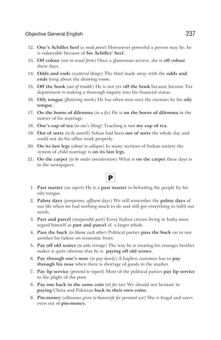 12. One’s Achilles heel (a weak point) Howsoever powerful a person may be, he
is vulnerable because of his Achilles’ heel.
13. Off colour (not in usual form) Once a glamorous actress, she is off colour
these days.
14. Odds and ends (scattered things) The thief made away with the odds and
ends lying about the drawing room.
15. Off the hook (out of trouble) He is not yet off the hook because Income Tax
department is making a thorough inquiry into his financial status.
16. Oily tongue (flattering words) He has often won over the enemies by his oily
tongue.
17. On the horns of dilemma (in a fix) He is on the horns of dilemma in the
matter of his marriage.
18. One’s cup of tea (to one’s liking) Teaching is not my cup of tea.
19. Out of sorts (to be unwell) Sohan had been out of sorts the whole day and
could not do his office work properly.
20. On its last legs (about to collapse) In many sections of Indian society the
system of child marriage is on its last legs.
21. On the carpet (to be under consideration) What is on the carpet these days is
in the newspapers.
P
1. Past master (an expert) He is a past master in befooling the people by his
oily tongue.
2. Palmy days (prosperous, affluent days) We still remember the palmy days of
our life when we had nothing much to do and still got everything to fulfil our
needs.
3. Part and parcel (inseparable part) Every Indian citizen living in India must
regard himself as part and parcel of a larger whole.
4. Pass the buck (to blame each other) Political parties pass the buck on to one
another for failure on economic front.
5. Pay off old scores (to take revenge) The way he is treating his younger brother
makes it quite obvious that he is paying off old scores.
6. Pay through one’s nose (to pay dearly) A hapless customer has to pay
through his nose when there is shortage of goods in the market.
7. Pay lip service (pretend to regard) Most of the political parties pay lip service
to the plight of the poor.
8. Pay one back in the same coin (tit for tat) We should not hesitate in
paying China and Pakistan back in their own coins.
9. Pin-money (allowance given to housewife for personal use) She is frugal and saves
even out of pin-money.
237
Objective General English
 
