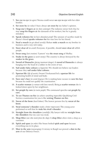 7. See eye to eye (to agree) Neema could never see eye to eye with her elder
brother.
8. Set store by (to value) I have always set store by my father’s opinion.
9. Snap one’s fingers at (to show contempt) The industry owner feels that he
may snap his fingers at the demands of his workers, but he is greatly
mistaken.
10. Speak volumes for (to have abundant proof) The amount of sacrifice made by
Reena’s friend speaks volumes for her true love for her friend.
11. Steal a march (to get ahead secretly) Rohan stole a march on my brother in
business and is very rich today.
12. Steer clear of (to avoid) Everyone, if possible, should steer clear of selfish
people.
13. Swan song (last creation) ‘Lament’ was the swan song of Shelley.
14. Snake in the grass (a secret enemy) The country is always betrayed by the
snakes in the grass.
15. Sword of Damocles (facing imminent danger) A sword of Damocles is always
hanging over the head of a soldier in the event of war.
16. Sail under false colours (a hypocrite) We should not believe our leaders
because they sail under false colours.
17. Spartan life (life of ascetic) Swami Vivekanand led a spartan life for
promoting health of mind and body.
18. Save one’s face (to avoid disgrace) He is making lame excuses to save his face
because he could not qualify the examination.
19. A scarlet woman (a woman with loose morals) Being a scarlet woman she is
looked down upon by her neighbours.
20. Set people by ears (to incite people) The communal speeches set people by
ears.
21. To set Thames on fire (to achieve something impossible) Qualifying Civil
Services examination for you is like setting Thames on fire.
22. Sweat of the brow (hard labour) The honest persons live by sweat of the
brow.
23. Steal someone’s thunder (make a better impression) The young actor
performed so well that he stole his rival’s thunder.
24. Straight from the shoulders (candidly) My lawyer told me straight from
the shoulders that my case was weak.
25. Shop lifter (one who steals from the shop) A shop lifter often visits a shop as a
customer.
26. Spick and span (in order) Her house looked spick and span because
everything was in its place.
27. Shot in the arm (encouraging) A victory in Kargil war proved a shot in the
arm of our Defence Forces.
240 Objective General English
 