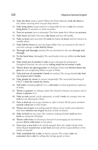 12. Take the floor (make a speech) When the Prime Minister took the floor in
the cabinet meeting there was pin drop silence.
13. Take lying down (accept insult) It is impossible for me to take his remarks
lying down. It amounts to meek surrender.
14. Turn to account (turn to advantage) The brave turn their failures to account.
15. Take heart (feel bold) You must take heart and face life boldly.
16. Take to heart (feel excessively) He took his failure to heart and lost interest in
worldly affairs.
17. Take bull by horns (to meet the danger boldly) You can succeed in life only if
you have courage to take bull by horns.
18. Through and through (entirely) He was drenched in the rain through and
through.
19. To the back bone (thoroughly) We need leaders who are selfless to the back
bone.
20. Take wind out of another’s sails (to gain advantage by anticipation)
Farsighted Generals can win war by taking wind out of enemy’s sails.
21. Throw down the glove/gauntlet (to challenge) China had thrown down the
glove by not recognising Sikkim as part of India.
22. Take leaf out of somebody’s book (to emulate) The young should take leaf
out of great men’s books.
23. Take people by storm (to surprise unexpectedly) The successful launching of
GSLV-1 took the nation by storm.
24. Tall order (something difficult) It is a tall order to check population explosion
in India.
25. Throw a spanner (to sabotage a plan) He refused to finance my project and so
threw a spanner in it.
26. Take to task (punish, ask for explanation, to scold) I took my younger sister to
task for not obeying her elders.
27. Turn a deaf ear (not to pay attention to, refuse to listen) All the party members
turned a deaf ear to their leader.
28. Throw out of gear (not working properly) Many of our small scale industries
have been thrown out of gear because of lack of finance.
29. Take to heels (to run away) The students making mischief took to their
heels on seeing the Principal.
30. Throw cold water (to discourage) Instead of encouraging me my business
partner threw cold water on my plans.
31. Turn over a new leaf (to be entirely changed) After the sudden death of his
father Rajesh turned over a new leaf and took all the responsibilities of the
family on himself.
32. Take somebody for a ride (to deceive a person) The traders take the
customers for a ride by selling fake foreign goods to them.
242 Objective General English
 