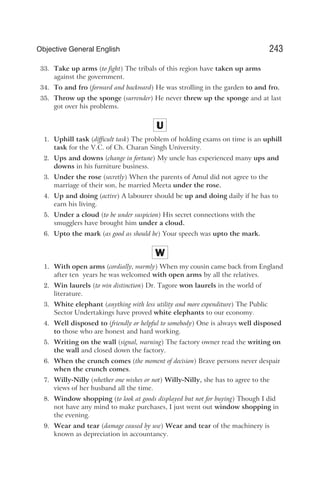 33. Take up arms (to fight) The tribals of this region have taken up arms
against the government.
34. To and fro (forward and backward) He was strolling in the garden to and fro.
35. Throw up the sponge (surrender) He never threw up the sponge and at last
got over his problems.
U
1. Uphill task (difficult task) The problem of holding exams on time is an uphill
task for the V.C. of Ch. Charan Singh University.
2. Ups and downs (change in fortune) My uncle has experienced many ups and
downs in his furniture business.
3. Under the rose (secretly) When the parents of Amul did not agree to the
marriage of their son, he married Meeta under the rose.
4. Up and doing (active) A labourer should be up and doing daily if he has to
earn his living.
5. Under a cloud (to be under suspicion) His secret connections with the
smugglers have brought him under a cloud.
6. Upto the mark (as good as should be) Your speech was upto the mark.
W
1. With open arms (cordially, warmly) When my cousin came back from England
after ten years he was welcomed with open arms by all the relatives.
2. Win laurels (to win distinction) Dr. Tagore won laurels in the world of
literature.
3. White elephant (anything with less utility and more expenditure) The Public
Sector Undertakings have proved white elephants to our economy.
4. Well disposed to (friendly or helpful to somebody) One is always well disposed
to those who are honest and hard working.
5. Writing on the wall (signal, warning) The factory owner read the writing on
the wall and closed down the factory.
6. When the crunch comes (the moment of decision) Brave persons never despair
when the crunch comes.
7. Willy-Nilly (whether one wishes or not) Willy-Nilly, she has to agree to the
views of her husband all the time.
8. Window shopping (to look at goods displayed but not for buying) Though I did
not have any mind to make purchases, I just went out window shopping in
the evening.
9. Wear and tear (damage caused by use) Wear and tear of the machinery is
known as depreciation in accountancy.
243
Objective General English
 