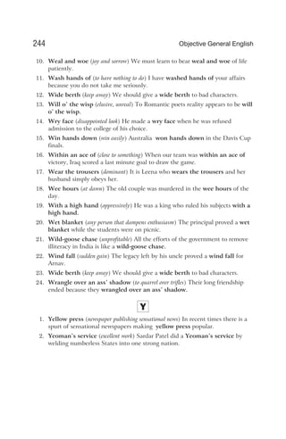 10. Weal and woe (joy and sorrow) We must learn to bear weal and woe of life
patiently.
11. Wash hands of (to have nothing to do) I have washed hands of your affairs
because you do not take me seriously.
12. Wide berth (keep away) We should give a wide berth to bad characters.
13. Will o’ the wisp (elusive, unreal) To Romantic poets reality appears to be will
o’ the wisp.
14. Wry face (disappointed look) He made a wry face when he was refused
admission to the college of his choice.
15. Win hands down (win easily) Australia won hands down in the Davis Cup
finals.
16. Within an ace of (close to something) When our team was within an ace of
victory, Iraq scored a last minute goal to draw the game.
17. Wear the trousers (dominant) It is Leena who wears the trousers and her
husband simply obeys her.
18. Wee hours (at dawn) The old couple was murdered in the wee hours of the
day.
19. With a high hand (oppressively) He was a king who ruled his subjects with a
high hand.
20. Wet blanket (any person that dampens enthusiasm) The principal proved a wet
blanket while the students were on picnic.
21. Wild-goose chase (unprofitable) All the efforts of the government to remove
illiteracy in India is like a wild-goose chase.
22. Wind fall (sudden gain) The legacy left by his uncle proved a wind fall for
Arnav.
23. Wide berth (keep away) We should give a wide berth to bad characters.
24. Wrangle over an ass’ shadow (to quarrel over trifles) Their long friendship
ended because they wrangled over an ass’ shadow.
Y
1. Yellow press (newspaper publishing sensational news) In recent times there is a
spurt of sensational newspapers making yellow press popular.
2. Yeoman’s service (excellent work) Sardar Patel did a Yeoman’s service by
welding numberless States into one strong nation.
244 Objective General English
 