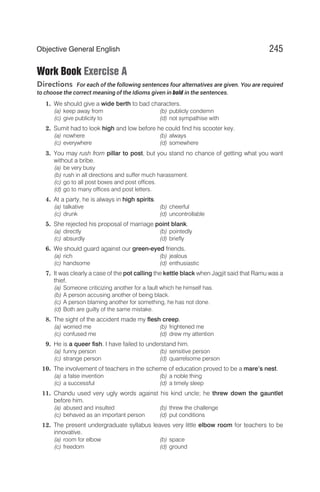 Work Book Exercise A
Directions For each of the following sentences four alternatives are given. You are required
to choose the correct meaning of the Idioms given in bold in the sentences.
1. We should give a wide berth to bad characters.
(a) keep away from (b) publicly condemn
(c) give publicity to (d) not sympathise with
2. Sumit had to look high and low before he could find his scooter key.
(a) nowhere (b) always
(c) everywhere (d) somewhere
3. You may rush from pillar to post, but you stand no chance of getting what you want
without a bribe.
(a) be very busy
(b) rush in all directions and suffer much harassment.
(c) go to all post boxes and post offices.
(d) go to many offices and post letters.
4. At a party, he is always in high spirits.
(a) talkative (b) cheerful
(c) drunk (d) uncontrollable
5. She rejected his proposal of marriage point blank.
(a) directly (b) pointedly
(c) absurdly (d) briefly
6. We should guard against our green-eyed friends.
(a) rich (b) jealous
(c) handsome (d) enthusiastic
7. It was clearly a case of the pot calling the kettle black when Jagjit said that Ramu was a
thief.
(a) Someone criticizing another for a fault which he himself has.
(b) A person accusing another of being black.
(c) A person blaming another for something, he has not done.
(d) Both are guilty of the same mistake.
8. The sight of the accident made my flesh creep.
(a) worried me (b) frightened me
(c) confused me (d) drew my attention
9. He is a queer fish. I have failed to understand him.
(a) funny person (b) sensitive person
(c) strange person (d) quarrelsome person
10. The involvement of teachers in the scheme of education proved to be a mare’s nest.
(a) a false invention (b) a noble thing
(c) a successful (d) a timely sleep
11. Chandu used very ugly words against his kind uncle; he threw down the gauntlet
before him.
(a) abused and insulted (b) threw the challenge
(c) behaved as an important person (d) put conditions
12. The present undergraduate syllabus leaves very little elbow room for teachers to be
innovative.
(a) room for elbow (b) space
(c) freedom (d) ground
245
Objective General English
 