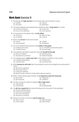 Work Book Exercise B
1. Komal was left high and dry by her friends when she lost all her money.
(a) isolated (b) rejected
(c) wounded (d) depressed
2. The party stalwarts have advised the president to take it lying down for a while.
(a) to show no reaction (b) to take rest
(c) to be on the defensive (d) to be cautious
3. A movement for the world unity is in the offing.
(a) at the end (b) about to start
(c) on decline (d) in the air
4. Sita is not cut out for this kind of work.
(a) trained (b) suitable
(c) recommended (d) considered
5. His most trusted friend proved to be a snake in the grass.
(a) cowardly and brutal (b) an unreliable and deceitful person
(c) a hidden enemy (d) low and mean
6. The politician was able to sway the mob with his gift of the gab.
(a) fluency of speech (b) flattering words
(c) abundance of promises (d) political foresight
7. The speaker gave a bird’s eye view of the political conditions in the country.
(a) a detailed presentation (b) a biased view
(c) a general view (d) a personal view
8. After sowing his wild oats Ram has decided to stick to the straight and narrow path in
future.
(a) becoming a gardener
(b) becoming a farmer
(c) a period of wildness
(d) going through a period of irresponsible pleasure seeking
9. When he tells stories about himself, he is inspired to draw the long bow.
(a) get excited (b) exaggerate
(c) get emotional (d) underrate
10. He was a king who ruled his subjects with a high hand.
(a) oppressively (b) kindly
(c) conveniently (d) sympathetically
11. He did me a good turn by recommending me for the post of Vice-president.
(a) became suddenly good
(b) improved my prospects
(c) did an act of kindness
(d) returned my kindness
12. Being an introvert, he will only eat his heart out.
(a) eat too much (b) keep brooding
(c) invite trouble (d) suffer silently
246 Objective General English
 