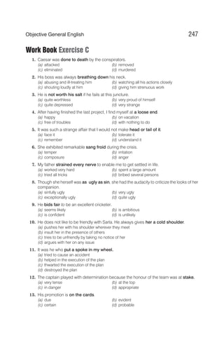 Work Book Exercise C
1. Caesar was done to death by the conspirators.
(a) attacked (b) removed
(c) eliminated (d) murdered
2. His boss was always breathing down his neck.
(a) abusing and ill-treating him (b) watching all his actions closely
(c) shouting loudly at him (d) giving him strenuous work
3. He is not worth his salt if he fails at this juncture.
(a) quite worthless (b) very proud of himself
(c) quite depressed (d) very strange
4. After having finished the last project, I find myself at a loose end.
(a) happy (b) on vacation
(c) free of troubles (d) with nothing to do
5. It was such a strange affair that I would not make head or tail of it.
(a) face it (b) tolerate it
(c) remember (d) understand it
6. She exhibited remarkable sang froid during the crisis.
(a) temper (b) irritation
(c) composure (d) anger
7. My father strained every nerve to enable me to get settled in life.
(a) worked very hard (b) spent a large amount
(c) tried all tricks (d) bribed several persons
8. Though she herself was as ugly as sin, she had the audacity to criticize the looks of her
companion.
(a) sinfully ugly (b) very ugly
(c) exceptionally ugly (d) quite ugly
9. He bids fair to be an excellent cricketer.
(a) seems likely (b) is ambitious
(c) is confident (d) is unlikely
10. He does not like to be friendly with Sarla. He always gives her a cold shoulder.
(a) pushes her with his shoulder wherever they meet
(b) insult her in the presence of others
(c) tries to be unfriendly by taking no notice of her
(d) argues with her on any issue
11. It was he who put a spoke in my wheel.
(a) tried to cause an accident
(b) helped in the execution of the plan
(c) thwarted the execution of the plan
(d) destroyed the plan
12. The captain played with determination because the honour of the team was at stake.
(a) very tense (b) at the top
(c) in danger (d) appropriate
13. His promotion is on the cards.
(a) due (b) evident
(c) certain (d) probable
247
Objective General English
 