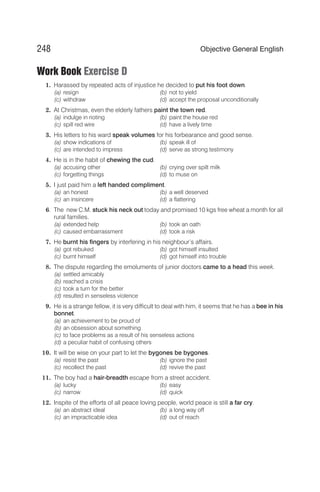 Work Book Exercise D
1. Harassed by repeated acts of injustice he decided to put his foot down.
(a) resign (b) not to yield
(c) withdraw (d) accept the proposal unconditionally
2. At Christmas, even the elderly fathers paint the town red.
(a) indulge in rioting (b) paint the house red
(c) spill red wire (d) have a lively time
3. His letters to his ward speak volumes for his forbearance and good sense.
(a) show indications of (b) speak ill of
(c) are intended to impress (d) serve as strong testimony
4. He is in the habit of chewing the cud.
(a) accusing other (b) crying over spilt milk
(c) forgetting things (d) to muse on
5. I just paid him a left handed compliment.
(a) an honest (b) a well deserved
(c) an insincere (d) a flattering
6. The new C.M. stuck his neck out today and promised 10 kgs free wheat a month for all
rural families.
(a) extended help (b) took an oath
(c) caused embarrassment (d) took a risk
7. He burnt his fingers by interfering in his neighbour’s affairs.
(a) got rebuked (b) got himself insulted
(c) burnt himself (d) got himself into trouble
8. The dispute regarding the emoluments of junior doctors came to a head this week.
(a) settled amicably
(b) reached a crisis
(c) took a turn for the better
(d) resulted in senseless violence
9. He is a strange fellow, it is very difficult to deal with him, it seems that he has a bee in his
bonnet.
(a) an achievement to be proud of
(b) an obsession about something
(c) to face problems as a result of his senseless actions
(d) a peculiar habit of confusing others
10. It will be wise on your part to let the bygones be bygones.
(a) resist the past (b) ignore the past
(c) recollect the past (d) revive the past
11. The boy had a hair-breadth escape from a street accident.
(a) lucky (b) easy
(c) narrow (d) quick
12. Inspite of the efforts of all peace loving people, world peace is still a far cry.
(a) an abstract ideal (b) a long way off
(c) an impracticable idea (d) out of reach
248 Objective General English
 