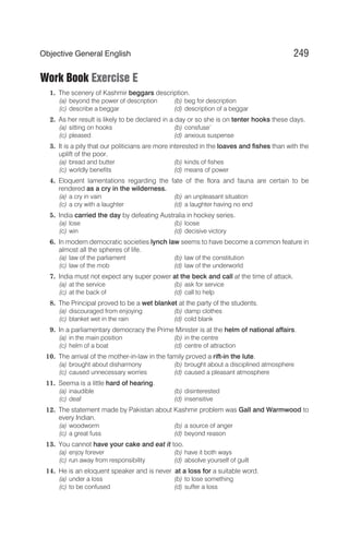 Work Book Exercise E
1. The scenery of Kashmir beggars description.
(a) beyond the power of description (b) beg for description
(c) describe a beggar (d) description of a beggar
2. As her result is likely to be declared in a day or so she is on tenter hooks these days.
(a) sitting on hooks (b) consfuse’
(c) pleased (d) anxious suspense
3. It is a pity that our politicians are more interested in the loaves and fishes than with the
uplift of the poor.
(a) bread and butter (b) kinds of fishes
(c) worldly benefits (d) means of power
4. Eloquent lamentations regarding the fate of the flora and fauna are certain to be
rendered as a cry in the wilderness.
(a) a cry in vain (b) an unpleasant situation
(c) a cry with a laughter (d) a laughter having no end
5. India carried the day by defeating Australia in hockey series.
(a) lose (b) loose
(c) win (d) decisive victory
6. In modern democratic societies lynch law seems to have become a common feature in
almost all the spheres of life.
(a) law of the parliament (b) law of the constitution
(c) law of the mob (d) law of the underworld
7. India must not expect any super power at the beck and call at the time of attack.
(a) at the service (b) ask for service
(c) at the back of (d) call to help
8. The Principal proved to be a wet blanket at the party of the students.
(a) discouraged from enjoying (b) damp clothes
(c) blanket wet in the rain (d) cold blank
9. In a parliamentary democracy the Prime Minister is at the helm of national affairs.
(a) in the main position (b) in the centre
(c) helm of a boat (d) centre of attraction
10. The arrival of the mother-in-law in the family proved a rift-in the lute.
(a) brought about disharmony (b) brought about a disciplined atmosphere
(c) caused unnecessary worries (d) caused a pleasant atmosphere
11. Seema is a little hard of hearing.
(a) inaudible (b) disinterested
(c) deaf (d) insensitive
12. The statement made by Pakistan about Kashmir problem was Gall and Warmwood to
every Indian.
(a) woodworm (b) a source of anger
(c) a great fuss (d) beyond reason
13. You cannot have your cake and eat it too.
(a) enjoy forever (b) have it both ways
(c) run away from responsibility (d) absolve yourself of guilt
14. He is an eloquent speaker and is never at a loss for a suitable word.
(a) under a loss (b) to lose something
(c) to be confused (d) suffer a loss
249
Objective General English
 