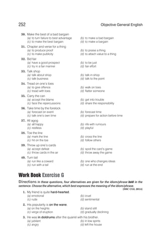 30. Make the best of a bad bargain
(a) to turn failure to best advantage (b) to make a bad bargain
(c) to make the best bargain (d) to make a bargain
31. Chapter and verse for a thing
(a) to produce proof (b) to praise a thing
(c) to make publicity (d) to attach value to a thing
32. Bid fair
(a) have a good prospect (b) to be just
(c) try in a fair manner (d) fair effort
33. Talk shop
(a) talk about shop (b) talk in shop
(c) talk business (d) talk to the point
34. Tread on one’s toes
(a) to give offence (b) walk on toes
(c) tread with toes (d) flatter someone
35. Carry the can
(a) accept the blame (b) get into trouble
(c) face the repercussions (d) share the responsibility
36. Take time by the forelock
(a) forecast on event (b) forecast time
(c) talk one’s own time (d) prepare for action before time
37. All agog
(a) all happy (b) rife with rumours
(c) restless (d) playful
38. Toe the line
(a) mark the line (b) cross the line
(c) hit on the toe (d) follow others
39. Throw up one’s cards
(a) accept defeat (b) spoil the card’s game
(c) throw cards in the air (d) throw away the game
40. Turn tail
(a) run like a coward (b) one who changes ideas
(c) run with a tail (d) run at the end
Work Book Exercise G
Directions In these questions, four alternatives are given for the idiom/phrase bold in the
sentence. Choose the alternative, which best expresses the meaning of the idiom/phrase.
[SSC CGL 2014]
1. My friend is quite hard-hearted.
(a) emotional (b) cruel
(c) rude (d) sentimental
2. His popularity is on the wane.
(a) on the heights (b) stand still
(c) verge of eruption (d) gradually declining
3. He was in doldrums after the quarrel with his brother.
(a) jubilant (b) in low spirits
(c) angry (d) left the house
252 Objective General English
 