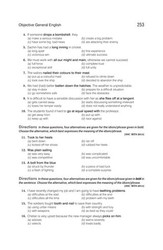 4. If someone drops a bombshell, they
(a) make a serious mistake (b) create a big problem
(c) have some big, bad news (d) are attacking their enemy
5. Sachin has had a long inning in cricket.
(a) long spell (b) fine experience
(c) victorious win (d) ultimate success
6. We must work with all our might and main, otherwise we cannot succeed.
(a) full force (b) complete trust
(c) exceptional skill (d) full unity
7. The sailors nailed their colours to their mast.
(a) put up a colourful mast (b) refused to climb down
(c) took over the ship (d) decided to abandon the ship
8. We had (had) better batten down the hatches. The weather is unpredictable.
(a) stay in-door (b) prepare for a difficult situation
(c) go somewhere safe (d) face the obstacles
9. It is difficult to have a sensible discussion with her as she flies off at a tangent.
(a) gets carried away (b) starts discussing something irrelevant
(c) loses her temper easily (d) does not really understand anything
10. The students found it hard to go at equal speed with the professor.
(a) get away from (b) put up with
(c) keep up with (d) race against
Directions In these questions, four alternatives are given for the idiom/phrase given in bold.
Choose the alternative, which best expresses the meaning of the idiom/phrase.
[SSC MTS 2014]
11. Took to her heels
(a) bent down (b) ran off
(c) kicked off her shoes (d) rubbed her heels
12. Was plain sailing
(a) was very easy (b) was complicated
(c) was competitive (d) was uncomfortable
13. A bolt from the blue
(a) struck by thunder (b) a piece of bad luck
(c) a flash of lighting (d) a complete surprise
Directions In these questions, four alternatives are given for the idiom/phrase given in bold in
the sentence. Choose the alternative, which best expresses the meaning of the idiom/phrase.
[SSC MTS 2014]
14. I have recently changed my job and I am going to have teething problems.
(a) difficulties at the start (b) difficulties at the end
(c) difficulties all the time (d) problem with my teeth
15. The soldiers fought tooth and nail to save their country.
(a) using unfair means (b) with strength and fury
(c) with weapons (d) as best as they could
16. Chetan is very upset because the new manager always picks on him.
(a) advises (b) warns severely
(c) selects (d) treats badly
253
Objective General English
 