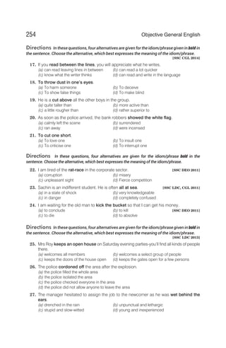 Directions In these questions, four alternatives are given for the idiom/phrase given in bold in
the sentence. Choose the alternative, which best expresses the meaning of the idiom/phrase.
[SSC CGL 2014]
17. If you read between the lines, you will appreciate what he writes.
(a) can read leaving lines in between (b) can read a lot quicker
(c) know what the writer thinks (d) can read and write in the language
18. To throw dust in one’s eyes.
(a) To harm someone (b) To deceive
(c) To show false things (d) To make blind
19. He is a cut above all the other boys in the group.
(a) quite taller than (b) more active than
(c) a little rougher than (d) rather superior to
20. As soon as the police arrived, the bank robbers showed the white flag.
(a) calmly left the scene (b) surrendered
(c) ran away (d) were incensed
21. To cut one short.
(a) To love one (b) To insult one
(c) To criticise one (d) To interrupt one
Directions In these questions, four alternatives are given for the idiom/phrase bold in the
sentence. Choose the alternative, which best expresses the meaning of the idiom/phrase.
22. I am tired of the rat-race in the corporate sector. [SSC DEO 2011]
(a) corruption (b) misery
(c) unpleasant sight (d) Fierce competition
23. Sachin is an indifferent student. He is often all at sea. [SSC LDC, CGL 2011]
(a) in a state of shock (b) very knowledgeable
(c) in danger (d) completely confused
24. I am waiting for the old man to kick the bucket so that I can get his money.
(a) to conclude (b) to kill [SSC DEO 2011]
(c) to die (d) to absolve
Directions In these questions, four alternatives are given for the idiom/phrase given in bold in
the sentence. Choose the alternative, which best expresses the meaning of the idiom/phrase.
[SSC LDC 2013]
25. Mrs Roy keeps an open house on Saturday evening parties-you’ll find all kinds of people
there.
(a) welcomes all members (b) welcomes a select group of people
(c) keeps the doors of the house open (d) keeps the gates open for a few persons
26. The police cordoned off the area after the explosion.
(a) the police filled the whole area
(b) the police isolated the area
(c) the police checked everyone in the area
(d) the police did not allow anyone to leave the area
27. The manager hesitated to assign the job to the newcomer as he was wet behind the
ears.
(a) drenched in the rain (b) unpunctual and lethargic
(c) stupid and slow-witted (d) young and inexperienced
254 Objective General English
 