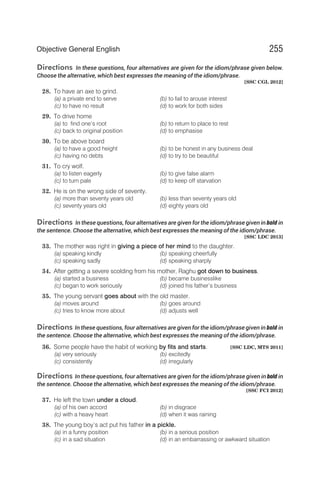Directions In these questions, four alternatives are given for the idiom/phrase given below.
Choose the alternative, which best expresses the meaning of the idiom/phrase.
[SSC CGL 2012]
28. To have an axe to grind.
(a) a private end to serve (b) to fail to arouse interest
(c) to have no result (d) to work for both sides
29. To drive home
(a) to find one’s root (b) to return to place to rest
(c) back to original position (d) to emphasise
30. To be above board
(a) to have a good height (b) to be honest in any business deal
(c) having no debts (d) to try to be beautiful
31. To cry wolf.
(a) to listen eagerly (b) to give false alarm
(c) to turn pale (d) to keep off starvation
32. He is on the wrong side of seventy.
(a) more than seventy years old (b) less than seventy years old
(c) seventy years old (d) eighty years old
Directions In these questions, four alternatives are given for the idiom/phrase given in bold in
the sentence. Choose the alternative, which best expresses the meaning of the idiom/phrase.
[SSC LDC 2013]
33. The mother was right in giving a piece of her mind to the daughter.
(a) speaking kindly (b) speaking cheerfully
(c) speaking sadly (d) speaking sharply
34. After getting a severe scolding from his mother, Raghu got down to business.
(a) started a business (b) became businesslike
(c) began to work seriously (d) joined his father’s business
35. The young servant goes about with the old master.
(a) moves around (b) goes around
(c) tries to know more about (d) adjusts well
Directions In these questions, four alternatives are given for the idiom/phrase given in bold in
the sentence. Choose the alternative, which best expresses the meaning of the idiom/phrase.
36. Some people have the habit of working by fits and starts. [SSC LDC, MTS 2011]
(a) very seriously (b) excitedly
(c) consistently (d) irregularly
Directions In these questions, four alternatives are given for the idiom/phrase given in bold in
the sentence. Choose the alternative, which best expresses the meaning of the idiom/phrase.
[SSC FCI 2012]
37. He left the town under a cloud.
(a) of his own accord (b) in disgrace
(c) with a heavy heart (d) when it was raining
38. The young boy’s act put his father in a pickle.
(a) in a funny position (b) in a serious position
(c) in a sad situation (d) in an embarrassing or awkward situation
255
Objective General English
 
