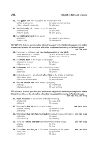 39. They got on well with each other the moment they met.
(a) had an agreement (b) had a misunderstanding
(c) had a friendly relationship (d) fell in love
40. She tried to slip off, but was caught immediately.
(a) steal quietly (b) go quickly
(c) leave quietly (d) slide quickly
41. I am looking forward to her arrival.
(a) afraid of (b) expecting with pleasure
(c) expecting (d) confident of
Directions In these questions, four alternatives are given for the idiom/phrase given in bold in
the sentence. Choose the alternative, which best expresses the meaning of the idiom/phrase.
[SSC CGL 2012]
42. If you want to be happy, cut your coat according to your cloth.
(a) be honest in your dealings (b) work according to your capacity
(c) live within your means (d) don’t be too ambitious
43. She broke down in the middle of her speech.
(a) could not proceed (b) fell down
(c) became angry (d) cried
44. He lays out 50% of his income on bonds and shares.
(a) allots (b) distributes
(c) donates (d) spends
45. I will do the work if I am allowed a free hand in the choice of materials.
(a) complete liberty (b) an expense account
(c) to employ men to work (d) unlimited funds
46. He is as hard as nail, never moved by anything.
(a) tough (b) emotionless
(c) physically strong (d) hard working
Directions In these questions, four alternatives are given for the idiom/phrase given in bold in
the sentence. Choose the alternative, which best expresses the meaning of the idiom/phrase.
[SSC DEO 2012, LDC 2011]
47. I took exception to his remarks and left the meeting.
(a) objected (b) suggested
(c) heard (d) excused
48. He turned a deaf ear to his parents’ advice. [SSC DEO, 2012]
(a) listen carefully (b) refused to obey
(c) big help (d) attentively
49. Most people live from hand to mouth these days because of inflation. [SSC DEO 2012]
(a) lavishly (b) happily
(c) comfortably (d) miserably
50. There are no hard and fast rules for admission to this college. [SSC DEO 2012]
(a) easy (b) strict
(c) fixed (d) slow
51. Please hold your tongue in this matter, otherwise you will repent. [SSC DEO 2012]
(a) be silent (b) give advice
(c) defend (d) argue
256 Objective General English
 