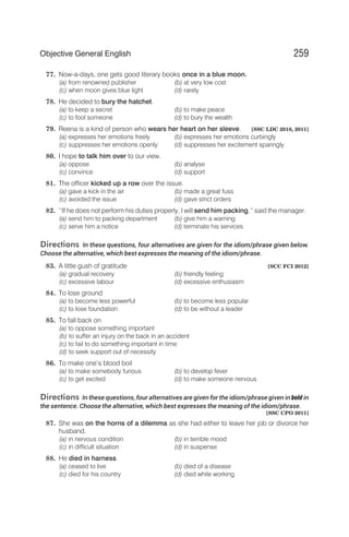77. Now-a-days, one gets good literary books once in a blue moon.
(a) from renowned publisher (b) at very low cost
(c) when moon gives blue light (d) rarely
78. He decided to bury the hatchet.
(a) to keep a secret (b) to make peace
(c) to fool someone (d) to bury the wealth
79. Reena is a kind of person who wears her heart on her sleeve. [SSC LDC 2010, 2011]
(a) expresses her emotions freely (b) expresses her emotions curbingly
(c) suppresses her emotions openly (d) suppresses her excitement sparingly
80. I hope to talk him over to our view.
(a) oppose (b) analyse
(c) convince (d) support
81. The officer kicked up a row over the issue.
(a) gave a kick in the air (b) made a great fuss
(c) avoided the issue (d) gave strict orders
82. ‘‘If he does not perform his duties properly, I will send him packing,’’ said the manager.
(a) send him to packing department (b) give him a warning
(c) serve him a notice (d) terminate his services
Directions In these questions, four alternatives are given for the idiom/phrase given below.
Choose the alternative, which best expresses the meaning of the idiom/phrase.
83. A little gush of gratitude [SCC FCI 2012]
(a) gradual recovery (b) friendly feeling
(c) excessive labour (d) excessive enthusiasm
84. To lose ground
(a) to become less powerful (b) to become less popular
(c) to lose foundation (d) to be without a leader
85. To fall back on
(a) to oppose something important
(b) to suffer an injury on the back in an accident
(c) to fail to do something important in time
(d) to seek support out of necessity
86. To make one’s blood boil
(a) to make somebody furious (b) to develop fever
(c) to get excited (d) to make someone nervous
Directions In these questions, four alternatives are given for the idiom/phrase given in bold in
the sentence. Choose the alternative, which best expresses the meaning of the idiom/phrase.
[SSC CPO 2011]
87. She was on the horns of a dilemma as she had either to leave her job or divorce her
husband.
(a) in nervous condition (b) in terrible mood
(c) in difficult situation (d) in suspense
88. He died in harness.
(a) ceased to live (b) died of a disease
(c) died for his country (d) died while working
259
Objective General English
 
