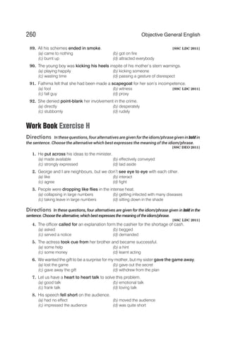 89. All his schemes ended in smoke. [SSC LDC 2011]
(a) came to nothing (b) got on fire
(c) burnt up (d) attracted everybody
90. The young boy was kicking his heels inspite of his mother’s stern warnings.
(a) playing happily (b) kicking someone
(c) wasting time (d) passing a gesture of disrespect
91. Fathima felt that she had been made a scapegoat for her son’s incompetence.
(a) fool (b) witness [SSC LDC 2011]
(c) fall guy (d) proxy
92. She denied point-blank her involvement in the crime.
(a) directly (b) desperately
(c) stubbornly (d) rudely
Work Book Exercise H
Directions In these questions, four alternatives are given for the idiom/phrase given in boldin
the sentence. Choose the alternative which best expresses the meaning of the idiom/phrase.
[SSC DEO 2011]
1. He put across his ideas to the minister.
(a) made available (b) effectively conveyed
(c) strongly expressed (d) laid aside
2. George and I are neighbours, but we don’t see eye to eye with each other.
(a) like (b) interact
(c) agree (d) fight
3. People were dropping like flies in the intense heat.
(a) collapsing in large numbers (b) getting infected with many diseases
(c) taking leave in large numbers (d) sitting down in the shade
Directions In these questions, four alternatives are given for the idiom/phrase given in bold in the
sentence. Choosethealternative,whichbest expresses themeaningoftheidiom/phrase.
[SSC LDC 2011]
4. The officer called for an explanation form the cashier for the shortage of cash.
(a) asked (b) begged
(c) served a notice (d) demanded
5. The actress took cue from her brother and became successful.
(a) some help (b) a hint
(c) some money (d) learnt acting
6. We wanted the gift to be a surprise for my mother, but my sister gave the game away.
(a) lost the game (b) gave out the secret
(c) gave away the gift (d) withdrew from the plan
7. Let us have a heart to heart talk to solve this problem.
(a) good talk (b) emotional talk
(c) frank talk (d) loving talk
8. His speech fell short on the audience.
(a) had no effect (b) moved the audience
(c) impressed the audience (d) was quite short
260 Objective General English
 